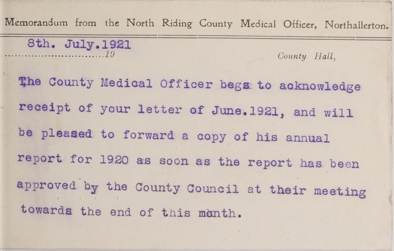 Memorandum from the North Riding County Medical Officer, Northallerton. 8 til * July .192! ~ .19 County Hall, %iie County Medical Officer begs to acknowledge receipt of your letter of June.1921, and will be pleased to forward a copy of his annual report for 1920 as soon as the report has been approved by the County Council at their meeting towards the end of tnis mtath.