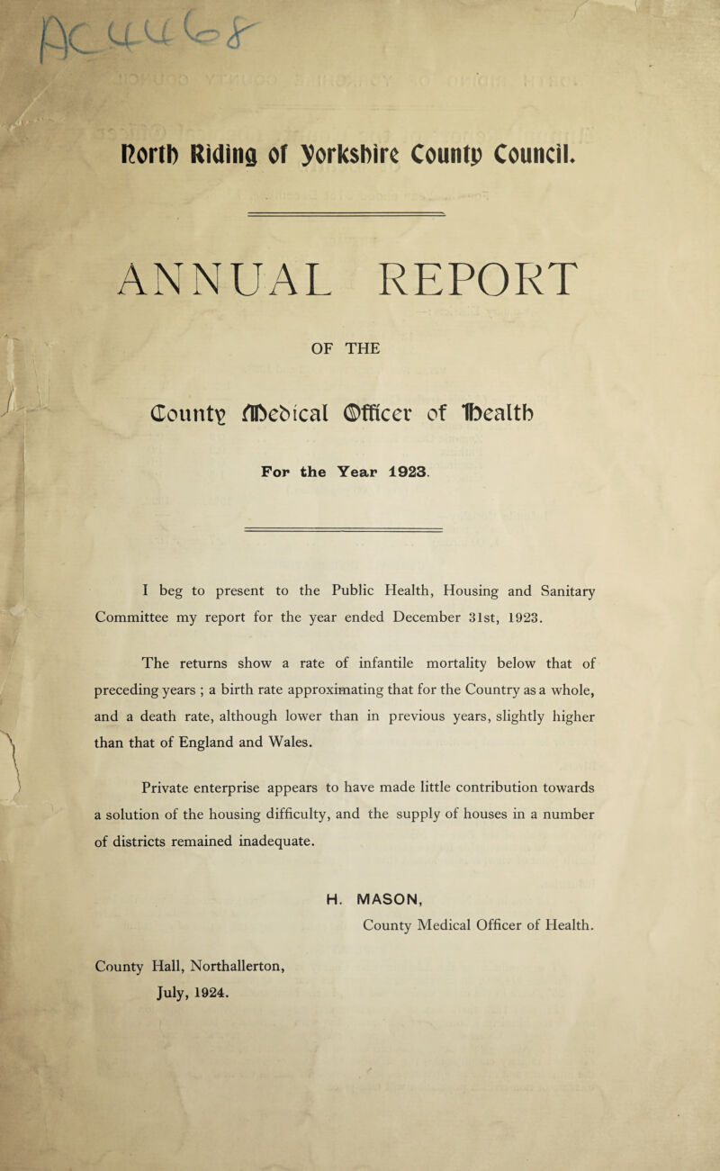 / i north Riding of Yorkshire Countp Council. ANNUAL REPORT OF THE County flftebical Officer of Ibealtb For the Year 1923. I beg to present to the Public Health, Housing and Sanitary Committee my report for the year ended December 31st, 1923. The returns show a rate of infantile mortality below that of preceding years ; a birth rate approximating that for the Country as a whole, and a death rate, although lower than in previous years, slightly higher than that of England and Wales. Private enterprise appears to have made little contribution towards a solution of the housing difficulty, and the supply of houses in a number of districts remained inadequate. County Hall, Northallerton, July, 1924. H. MASON, County Medical Officer of Health.