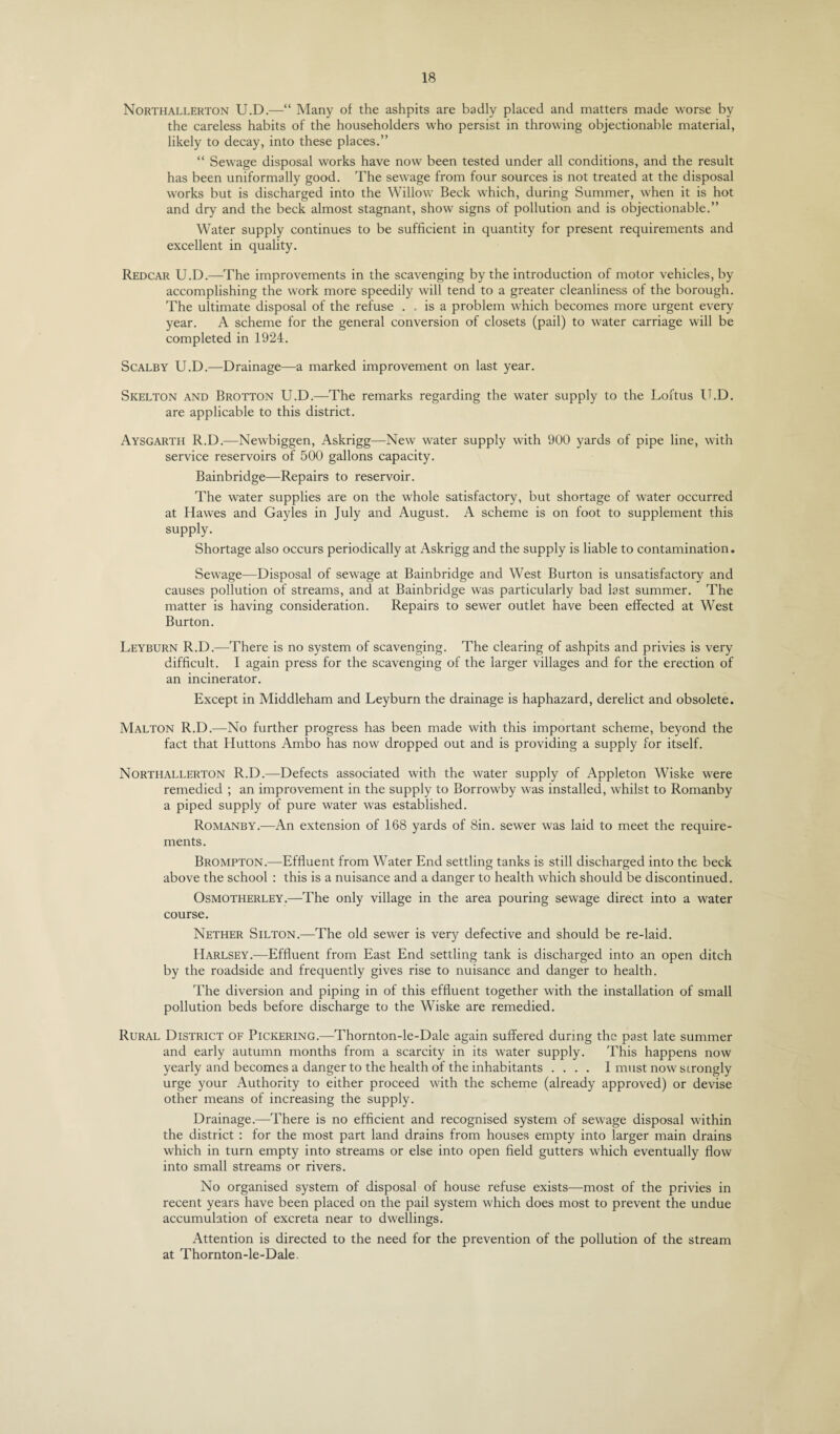 Northallerton U.D.—“ Many of the ashpits are badly placed and matters made worse by the careless habits of the householders who persist in throwing objectionable material, likely to decay, into these places.” “ Sewage disposal works have now been tested under all conditions, and the result has been uniformally good. The sewage from four sources is not treated at the disposal works but is discharged into the Willow Beck which, during Summer, when it is hot and dry and the beck almost stagnant, show signs of pollution and is objectionable.” Water supply continues to be sufficient in quantity for present requirements and excellent in quality. Redcar U.D.—The improvements in the scavenging by the introduction of motor vehicles, by accomplishing the work more speedily will tend to a greater cleanliness of the borough. The ultimate disposal of the refuse , , is a problem which becomes more urgent every year. A scheme for the general conversion of closets (pail) to water carriage will be completed in 1924. Scalby U.D.—Drainage—a marked improvement on last year. Skelton and Brotton U.D.—The remarks regarding the water supply to the Loftus U.D. are applicable to this district. Aysgarth R.D.—Newbiggen, Askrigg—New water supply with 900 yards of pipe line, with service reservoirs of 500 gallons capacity. Bainbridge—Repairs to reservoir. The water supplies are on the whole satisfactory, but shortage of water occurred at Hawes and Gayles in July and August. A scheme is on foot to supplement this supply. Shortage also occurs periodically at Askrigg and the supply is liable to contamination. Sewage—Disposal of sewage at Bainbridge and West Burton is unsatisfactory and causes pollution of streams, and at Bainbridge was particularly bad last summer. The matter is having consideration. Repairs to sewer outlet have been effected at West Burton. Leyburn R.D.—There is no system of scavenging. The clearing of ashpits and privies is very difficult. I again press for the scavenging of the larger villages and for the erection of an incinerator. Except in Middleham and Leyburn the drainage is haphazard, derelict and obsolete. Malton R.D.—No further progress has been made with this important scheme, beyond the fact that Huttons Ambo has now dropped out and is providing a supply for itself. Northallerton R.D.—Defects associated with the water supply of Appleton Wiske were remedied ; an improvement in the supply to Borrowby was installed, whilst to Romanby a piped supply of pure water was established. Romanby.—An extension of 168 yards of Sin. sewer was laid to meet the require¬ ments. Brompton.—Effluent from Water End settling tanks is still discharged into the beck above the school : this is a nuisance and a danger to health which should be discontinued. Osmotherley.—The only village in the area pouring sewage direct into a water course. Nether Silton.—The old sewer is very defective and should be re-laid. Harlsey.—Effluent from East End settling tank is discharged into an open ditch by the roadside and frequently gives rise to nuisance and danger to health. The diversion and piping in of this effluent together with the installation of small pollution beds before discharge to the Wiske are remedied. Rural District of Pickering.—Thornton-le-Dale again suffered during the past late summer and early autumn months from a scarcity in its water supply. This happens now yearly and becomes a danger to the health of the inhabitants .... I must now strongly urge your Authority to either proceed with the scheme (already approved) or devise other means of increasing the supply. Drainage.—There is no efficient and recognised system of sewage disposal within the district : for the most part land drains from houses empty into larger main drains which in turn empty into streams or else into open field gutters which eventually flow into small streams or rivers. No organised system of disposal of house refuse exists—most of the privies in recent years have been placed on the pail system which does most to prevent the undue accumulation of excreta near to dwellings. Attention is directed to the need for the prevention of the pollution of the stream at Thornton-le-Dale.