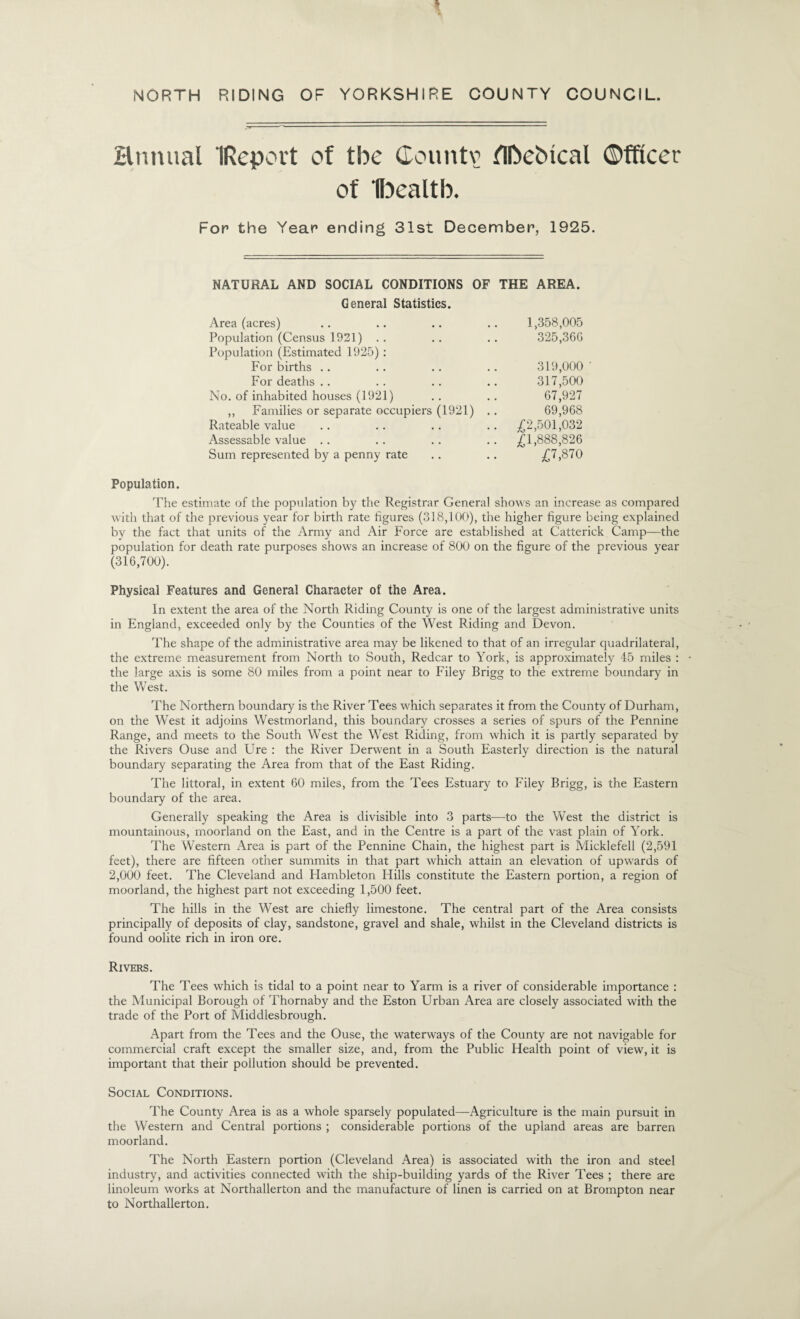 NORTH RIDING OF YORKSHIRE COUNTY COUNCIL. Hmuial IReport of the Countv ni>ebical ©fficer of H^ealtb. For the Year ending 31st December, 1925. NATURAL AND SOCIAL CONDITIONS OF THE AREA. General Statistics. Area (acres) .. .. .. .. 1,358,005 Population (Census 1921) .. .. .. 325,360 Population (Estimated 1925) : For births .. .. .. .. 319,000' For deaths .. . . .. .. 317,500 No. of inhabited houses (1921) .. .. 67,927 ,, Families or separate occupiers (1921) .. 69,968 Rateable value .. .. .. .. ,(^2,501,032 Assessable value .. .. .. . . ^£1,888,826 Sum represented by a penny rate .. .. ,^7,870 Population. The estimate of the population by the Registrar General shows an increase as compared with that of the previous year for birth rate figures (318,100), the higher figure being explained by the fact that units of the Army and Air Force are established at Catterick Camp—the population for death rate purposes shows an increase of 800 on the figure of the previous year (316,700). Physical Features and General Character of the Area. In extent the area of the North Riding County is one of the largest administrative units in England, exceeded only by the Counties of the West Riding and Devon. The shape of the administrative area may be likened to that of an irregular quadrilateral, the extreme measurement from North to South, Redcar to York, is approximately 45 miles : the large axis is some 80 miles from a point near to Filey Brigg to the extreme boundary in the West. The Northern boundary is the River Tees which separates it from the County of Durham, on the West it adjoins Westmorland, this boundary crosses a series of spurs of the Pennine Range, and meets to the South West the West Riding, from which it is partly separated by the Rivers Ouse and Ure : the River Derwent in a South Easterly direction is the natural boundary separating the Area from that of the East Riding. The littoral, in extent 60 miles, from the Tees Estuary to Filey Brigg, is the Eastern boundary of the area. Generally speaking the Area is divisible into 3 parts—to the West the district is mountainous, moorland on the East, and in the Centre is a part of the vast plain of York. The Western Area is part of the Pennine Chain, the highest part is Micklefell (2,591 feet), there are fifteen other summits in that part which attain an elevation of upwards of 2,000 feet. The Cleveland and Hambleton Hills constitute the Eastern portion, a region of moorland, the highest part not exceeding 1,500 feet. The hills in the West are chiefly limestone. The central part of the Area consists principally of deposits of clay, sandstone, gravel and shale, whilst in the Cleveland districts is found oolite rich in iron ore. Rivers. The Tees which is tidal to a point near to Yarm is a river of considerable importance : the Municipal Borough of Thornaby and the Eston Urban Area are closely associated with the trade of the Port of Middlesbrough. Apart from the Tees and the Ouse, the waterways of the County are not navigable for commercial craft except the smaller size, and, from the Public Health point of view, it is important that their pollution should be prevented. Social Conditions. The County Area is as a whole sparsely populated—Agriculture is the main pursuit in the Western and Central portions ; considerable portions of the upland areas are barren moorland. The North Eastern portion (Cleveland Area) is associated with the iron and steel industry, and activities connected with the ship-building yards of the River Tees ; there are linoleum works at Northallerton and the manufacture of linen is carried on at Brompton near to Northallerton.