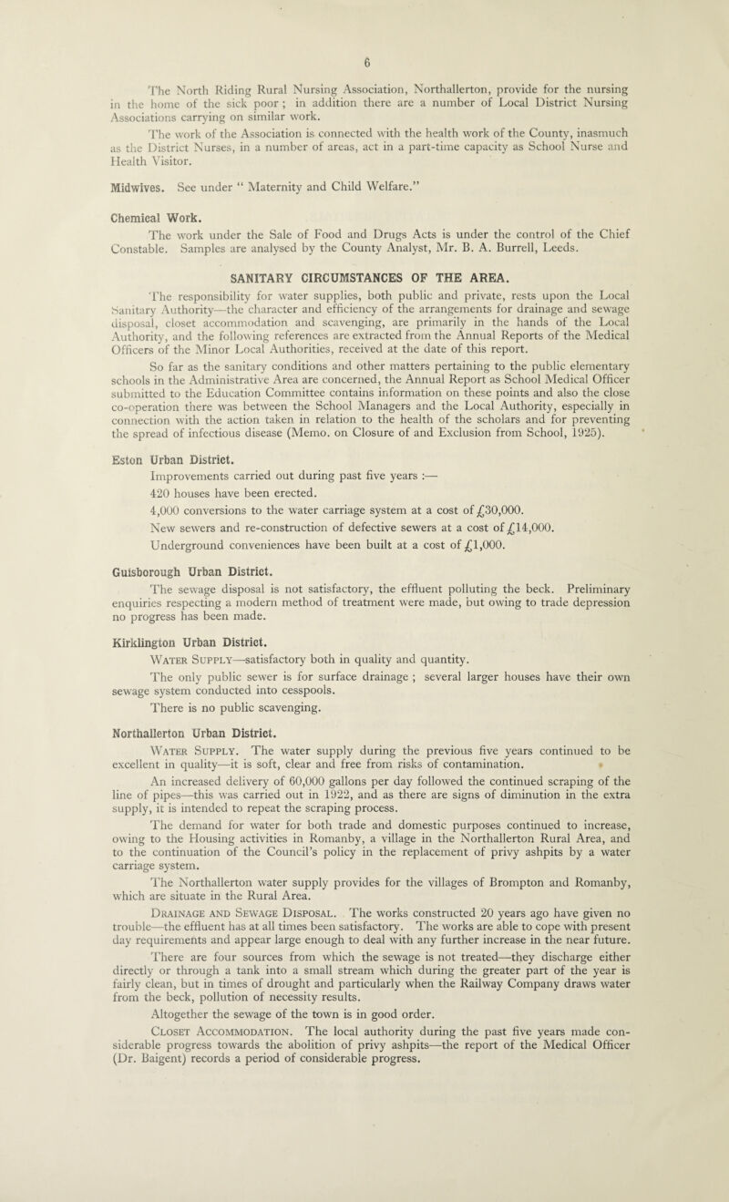 The North Riding Rural Nursing Association, Northallerton, provide for the nursing in the home of the sick poor ; in addition there are a number of Local District Nursing Associations carrying on similar work. The work of the Association is connected with the health work of the County, inasmuch as the District Nurses, in a number of areas, act in a part-time capacity as School Nurse and Health Visitor. Midwives. See under “ Maternity and Child Welfare.” Chemical Work. The work under the Sale of Food and Drugs Acts is under the control of the Chief Constable. Samples are analysed by the County Analyst, Mr. B. A. Burrell, Leeds. SANITARY CIRCUMSTANCES OF THE AREA. The responsibility for water supplies, both public and private, rests upon the Local Sanitary Authority—the character and efficiency of the arrangements for drainage and sewage disposal, closet accommodation and scavenging, are primarily in the hands of the Local Authority, and the following references are extracted from the Annual Reports of the Medical Officers of the Vlinor Local Authorities, received at the date of this report. So far as the sanitary conditions and other matters pertaining to the public elementary schools in the Administrative Area are concerned, the Annual Report as School Medical Officer submitted to the Education Committee contains information on these points and also the close co-operation there was between the School Managers and the Local Authority, especially in connection with the action taken in relation to the health of the scholars and for preventing the spread of infectious disease (Memo, on Closure of and Exclusion from School, 1925). Eston Urban District. Improvements carried out during past five years :— 420 houses have been erected. 4,000 conversions to the water carriage system at a cost of ^^30,000. New sewers and re-construction of defective sewers at a cost of ^14,000. Underground conveniences have been built at a cost of ^1,000. Guisborough Urban District. The sewage disposal is not satisfactory, the effluent polluting the beck. Preliminary enquiries respecting a modern method of treatment were made, but owing to trade depression no progress has been made. Kirklington Urban District. Water Supply—-satisfactory both in quality and quantity. The only public sewer is for surface drainage ; several larger houses have their own sewage system conducted into cesspools. There is no public scavenging. Northallerton Urban District. Water Supply. The water supply during the previous five years continued to be excellent in quality—it is soft, clear and free from risks of contamination. An increased delivery of 60,000 gallons per day followed the continued scraping of the line of pipes—this was carried out in 1922, and as there are signs of diminution in the extra supply, it is intended to repeat the scraping process. The demand for water for both trade and domestic purposes continued to increase, owing to the Housing activities in Romanby, a village in the Northallerton Rural Area, and to the continuation of the Council’s policy in the replacement of privy ashpits by a water carriage system. The Northallerton water supply provides for the villages of Brompton and Romanby, which are situate in the Rural Area. Drainage and Sewage Disposal. The works constructed 20 years ago have given no trouble—the effluent has at all times been satisfactory. The works are able to cope with present day requirements and appear large enough to deal with any further increase in the near future. There are four sources from which the sewage is not treated—they discharge either directly or through a tank into a small stream which during the greater part of the year is fairly clean, but in times of drought and particularly when the Railway Company draws water from the beck, pollution of necessity results. Altogether the sewage of the town is in good order. Closet Accommodation. The local authority during the past flve years made con¬ siderable progress towards the abolition of privy ashpits—the report of the Medical Officer (Dr. Baigent) records a period of considerable progress.