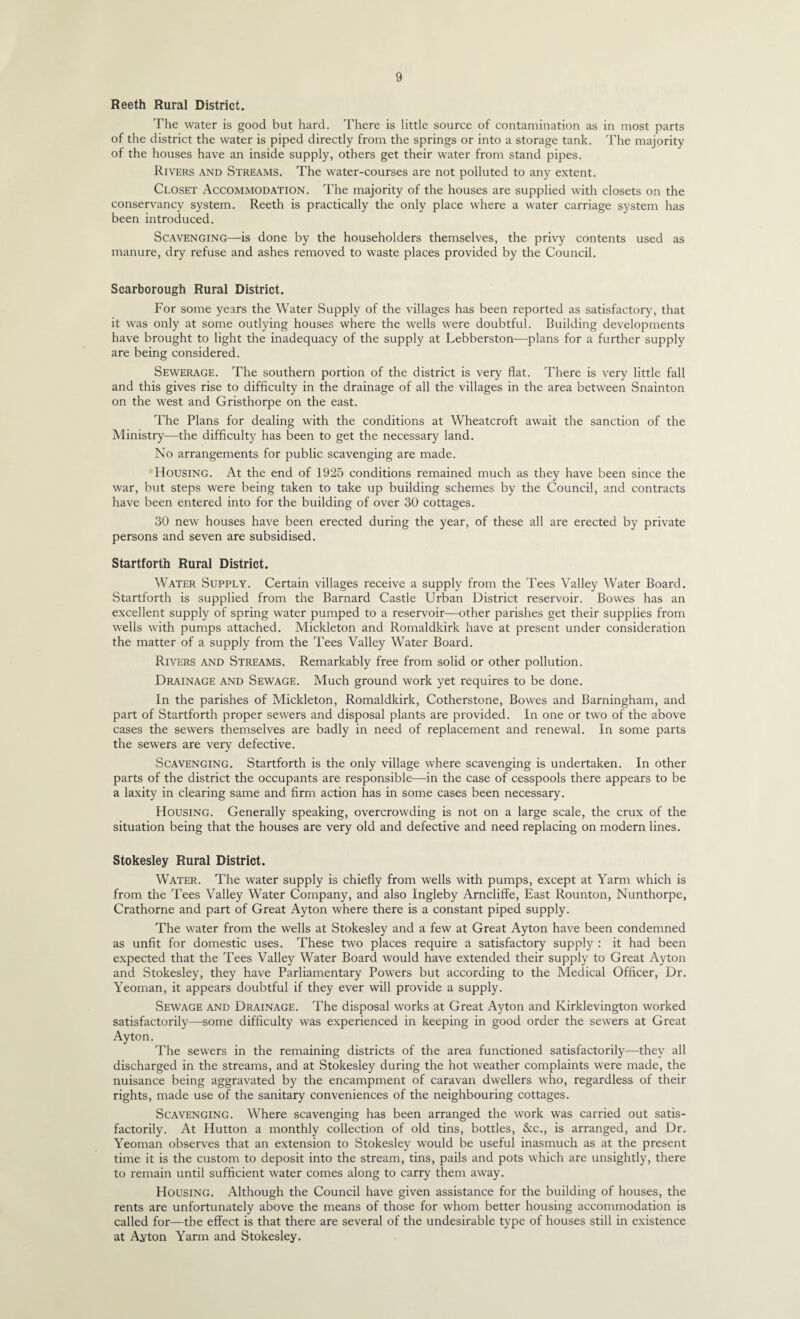 Reeth Rural District. The water is good but hard. There is little source of contamination as in most parts of the district the water is piped directly from the springs or into a storage tank. The majority of the houses have an inside supply, others get their water from stand pipes. Rivers and Streams. The water-courses are not polluted to any extent. Closet Accommodation. The majority of the houses are supplied with closets on the conservancy system. Reeth is practically the only place where a water carriage system has been introduced. Scavenging—is done by the householders themselves, the privy contents used as manure, dry refuse and ashes removed to waste places provided by the Council. Scarborough Rural District. For some years the Water Supply of the villages has been reported as satisfactory, that it was only at some outlying houses where the wells were doubtful. Building developments have brought to light the inadequacy of the supply at Lebberston—^plans for a further supply are being considered. Sewerage. The southern portion of the district is very flat. There is very little fall and this gives rise to difficulty in the drainage of all the villages in the area between Snainton on the west and Gristhorpe on the east. The Plans for dealing with the conditions at Wheatcroft await the sanction of the Ministry—the difficulty has been to get the necessary land. No arrangements for public scavenging are made. Housing. At the end of 1925 conditions remained much as they have been since the war, but steps were being taken to take up building schemes by the Council, and contracts have been entered into for the building of over 30 cottages. 30 new houses have been erected during the year, of these all are erected by private persons and seven are subsidised. Startforth Rural District. Water Supply. Certain villages receive a supply from the Tees Valley Water Board. Startforth is supplied from the Barnard Castle Urban District reservoir. Bowes has an excellent supply of spring water pumped to a reservoir—other parishes get their supplies from wells with pumps attached. Mickleton and Romaldkirk have at present under consideration the matter of a supply from the Tees Valley Water Board. Rivers and Streams. Remarkably free from solid or other pollution. Drainage and Sewage. Much ground work yet requires to be done. In the parishes of Mickleton, Romaldkirk, Cotherstone, Bowes and Barningham, and part of Startforth proper sewers and disposal plants are provided. In one or two of the above cases the sewers themselves are badly in need of replacement and renewal. In some parts the sewers are very defective. Scavenging. Startforth is the only village where scavenging is undertaken. In other parts of the district the occupants are responsible—in the case of cesspools there appears to be a laxity in clearing same and firm action has in some cases been necessary. Housing. Generally speaking, overcrowding is not on a large scale, the crux of the situation being that the houses are very old and defective and need replacing on modern lines. Stokesley Rural District. Water. The water supply is chiefly from wells with pumps, except at Yarm which is from the Tees Valley Water Company, and also Ingleby Arncliffe, East Rounton, Nunthorpe, Crathorne and part of Great Ayton where there is a constant piped supply. The water from the wells at Stokesley and a few at Great Ayton have been condemned as unfit for domestic uses. These two places require a satisfactory supply : it had been expected that the Tees Valley Water Board would have extended their supply to Great Ayton and Stokesley, they have Parliamentary Powers but according to the Medical Officer, Dr. Yeoman, it appears doubtful if they ever will provide a supply. Sewage and Drainage. The disposal works at Great Ayton and Kirklevington worked satisfactorily—some difficulty was experienced in keeping in good order the sewers at Great Ayton. The sewers in the remaining districts of the area functioned satisfactorily—they all discharged in the streams, and at Stokesley during the hot weather complaints were made, the nuisance being aggravated by the encampment of caravan dwellers who, regardless of their rights, made use of the sanitary conveniences of the neighbouring cottages. Scavenging. Where scavenging has been arranged the work was carried out satis¬ factorily. At Hutton a monthly collection of old tins, bottles, &c., is arranged, and Dr. Yeoman observes that an extension to Stokesley would be useful inasmuch as at the present time it is the custom to deposit into the stream, tins, pails and pots which are unsightly, there to remain until sufficient water comes along to carry them away. Housing. Although the Council have given assistance for the building of houses, the rents are unfortunately above the means of those for whom better housing accommodation is called for—the effect is that there are several of the undesirable type of houses still in existence at Ayton Yarm and Stokesley.