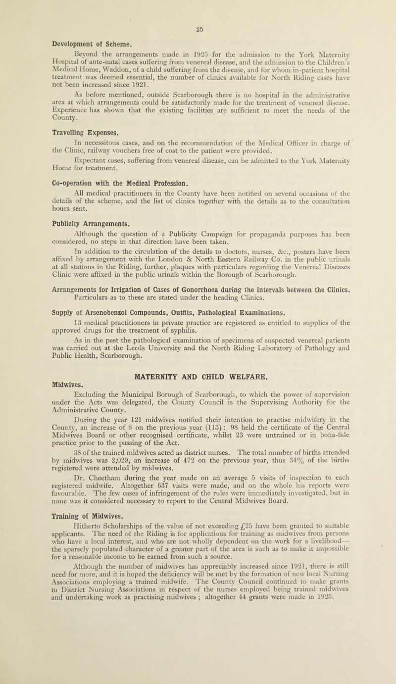 Development of Scheme. Beyond the arrangements made in 1925 for the admission to the York Maternity Hospital of ante-natal cases suffering from venereal disease, and the admission to the Children’s Medical Home, Waddon, of a child suffering from the disease, and for whom in-patient hospital treatment was deemed essential, the number of clinics available for North Riding cases have not been increased since 1921. As before mentioned, outside Scarborough there is no hospital in the administrative area at which arrangements could be satisfactorily made for the treatment of venereal disease. Experience has shown that the existing facilities are sufficient to meet the needs of the County. Travelling Expenses. In necessitous cases, and on the recommendation of the Medical Officer in charge of the Clinic, railway vouchers free of cost to the patient were provided. Expectant cases, suffering from venereal disease, can be admitted to the York Maternity Home for treatment. Co-operation with the Medical Profession. All medical practitioners in the County have been notified on several occasions of the details of the scheme, and the list of clinics together with the details as to the consultation hours sent. Publicity Arrangements. Although the question of a Publicity Campaign for propaganda purposes has been considered, no steps in that direction have been taken. In addition to the circulation of the details to doctors, nurses, &c., posters have been affixed by arrangement with the London & North Eastern Railway Co. in the public urinals at all stations in the Riding, further, plaques with particulars regarding the Venereal Diseases Clinic were affixed in the public urinals within the Borough of Scarborough. Arrangements for Irrigation of Cases of Gonorrhoea during the intervals between the Clinics. Particulars as to these are stated under the heading Clinics. Supply of Arsenobenzol Compounds, Outfits, Pathological Examinations. 13 medical practitioners in private practice are registered as entitled to supplies of the approved drugs for the treatment of syphilis. As in the past the pathological examination of specimens of suspected venereal patients was carried out at the Leeds University and the North Riding Laboratory of Pathology and Public Health, Scarborough. MATERNITY AND CHILD WELFARE. Midwives. Excluding the Municipal Borough of Scarborough, to which the power of supervision under the Acts was delegated, the County Council is the Supervising Authority for the Administrative County. During the year 121 midwives notified their intention to practise midwifery in the County, an increase of 8 on the previous year (113) : 98 held the certificate of the Central Midwives Board or other recognised certificate, whilst 23 were untrained or in bona-fide practice prior to the passing of the Act. 38 of the trained midwives acted as district nurses. The total number of births attended by midwives was 2,029, an increase of 472 on the previous year, thus 34% of the births registered were attended by midwives. Dr. Cheetham during the year made on an average 5 visits of inspection to each registered midwife. Altogether 637 visits were made, and on the whole his reports were favourable. The few cases of infringement of the rules were immediately investigated, but in none was it considered necessary to report to the Central Midwives Board. Training of Midwives. Hitherto Scholarships of the value of not exceeding have been granted to suitable applicants. The need of the Riding is for applications for training as midwives from persons who have a local interest, and who are not wholly dependent on the work for a livelihood—• the sparsely populated character of a greater part of the area is such as to make it impossible for a reasonable income to be earned from such a source. Although the number of midwives has appreciably increased since 1921, there is still need for more, and it is hoped the deficiency will be met by the formation of new local Nursing Associations employing a trained midwife. The County Council continued to make grants to District Nursing Associations in respect of the nurses employed being trained midwives and undertaking work as practising midwives ; altogether 44 grants were made in 1925.