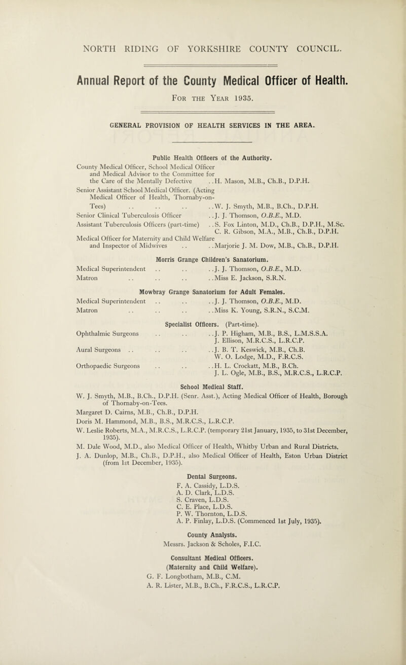 Annual Report of the County Medical Officer of Health. For the Year 1935. GENERAL PROVISION OF HEALTH SERVICES IN THE AREA. Public Health Officers of the Authority. County Medical Officer, School Medical Officer and Medical Advisor to the Committee for the Care of the Mentally Defective . .H. Mason, M.B., Ch.B., D.P.H. Senior Assistant School Medical Officer. (Acting Medical Officer of Health, Thornaby-on- Tees) .. .. .. . .W. J. Smyth, M.B., B.Ch., D.P.H. Senior Clinical Tuberculosis Officer . .J. J. Thomson, O.B.E., M.D. Assistant Tuberculosis Officers (part-time) .. S. Fox Linton, M.D., Ch.B., D.P.H., M.Sc. C. R. Gibson, M.A., M.B., Ch.B., D.P.H. Medical Officer for Maternity and Child Welfare and Inspector of Midwives .. . .Marjorie J. M. Dow, M.B., Ch.B., D.P.H. Morris Grange Children’s Sanatorium. Medical Superintendent .. .. . . J. J. Thomson, O.B.E., M.D. Matron .. .. .. . .Miss E. Jackson, S.R.N. Mowbray Grange Sanatorium for Adult Females. Medical Superintendent .. . . .. J. J. Thomson, O.B.E., M.D. Matron .. .. .. ..Miss K. Young, S.R.N., S.C.M. Specialist Officers. (Part-time). Ophthalmic Surgeons . . .. . .J. P. Higham, M.B., B.S., L.M.S.S.A. J. Ellison, M.R.C.S., L.R.C.P. Aural Surgeons . . .. . . . . J. B. T. Keswick, M.B., Ch.B. W. O. Lodge, M.D., F.R.C.S. Orthopaedic Surgeons .. .. . .H. L. Crockatt, M.B., B.Ch. J. L. Ogle, M.B., B.S., M.R.C.S., L.R.C.P. School Medical Staff. W. J. Smyth, M.B., B.Ch., D.P.H. (Senr. Asst.), Acting Medical Officer of Health, Borough of Thornaby-on-Tees. Margaret D. Cairns, M.B., Ch.B., D.P.H. Doris M. Hammond, M.B., B.S., M.R.C.S., L.R.C.P. W. Leslie Roberts, M.A., M.R.C.S., L.R.C.P. (temporary 21st January, 1935, to 31st December, 1935). M. Dale Wood, M.D., also Medical Officer of Health, Whitby Urban and Rural Districts. J. A. Dunlop, M.B., Ch.B., D.P.H., also Medical Officer of Health, Eston Urban District (from 1st December, 1935). Dental Surgeons. F. A. Cassidy, L.D.S. A. D. Clark, L.D.S. S. Craven, L.D.S. C. E. Place, L.D.S. P. W. Thornton, L.D.S. A. P. Finlay, L.D.S. (Commenced 1st July, 1935). County Analysts. Messrs. Jackson & Scholes, F.I.C. Consultant Medical Officers. (Maternity and Child Welfare). G. F. Longbotham, M.B., C.M. A. R. Lister, M.B., B.Ch., F.R.C.S., L.R.C.P.