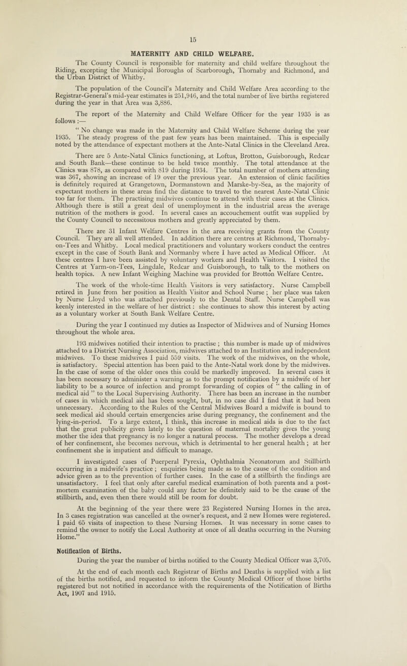 MATERNITY AND CHILD WELFARE. The County Council is responsible for maternity and child welfare throughout the Riding, excepting the Municipal Boroughs of Scarborough, Thornaby and Richmond, and the Urban District of Whitby. The population of the Council’s Maternity and Child Welfare Area according to the Registrar-General’s mid-year estimates is 251,946, and the total number of live births registered during the year in that Area was 3,886. The report of the Maternity and Child Welfare Officer for the year 1935 is as follows :— “ No change was made in the Maternity and Child Welfare Scheme during the year 1935. The steady progress of the past few years has been maintained. This is especially noted by the attendance of expectant mothers at the Ante-Natal Clinics in the Cleveland Area. There are 5 Ante-Natal Clinics functioning, at Loftus, Brotton, Guisborough, Redcar and South Bank—these continue to be held twice monthly. The total attendance at the Clinics was 878, as compared with 819 during 1934. The total number of mothers attending was 367, showing an increase of 19 over the previous year. An extension of clinic facilities is definitely required at Grangetown, Dormanstown and Marske-by-Sea, as the majority of expectant mothers in these areas find the distance to travel to the nearest Ante-Natal Clinic too far for them. The practising midwives continue to attend with their cases at the Clinics. Although there is still a great deal of unemployment in the industrial areas the average nutrition of the mothers is good. In several cases an accouchement outfit was supplied by the County Council to necessitous mothers and greatly appreciated by them. There are 31 Infant Welfare Centres in the area receiving grants from the County Council. They are all well attended. In addition there are centres at Richmond, Thornaby- on-Tees and Whitby. Local medical practitioners and voluntary workers conduct the centres except in the case of South Bank and Normanby where I have acted as Medical Officer. At these centres I have been assisted by voluntary workers and Health Visitors. I visited the Centres at Yarm-on-Tees, Lingdale, Redcar and Guisborough, to talk to the mothers on health topics. A new Infant Weighing Machine was provided for Brotton Welfare Centre. The work of the whole-time Health Visitors is very satisfactory. Nurse Campbell retired in June from her position as Health Visitor and School Nurse ; her place was taken by Nurse Lloyd who was attached previously to the Dental Staff. Nurse Campbell was keenly interested in the welfare of her district: she continues to show this interest by acting as a voluntary worker at South Bank Welfare Centre. During the year I continued my duties as Inspector of Midwives and of Nursing Homes throughout the whole area. 193 midwives notified their intention to practise ; this number is made up of midwives attached to a District Nursing Association, midwives attached to an Institution and independent midwives. To these midwives I paid 559 visits. The work of the midwives, on the whole, is satisfactory. Special attention has been paid to the Ante-Natal work done by the midwives. In the case of some of the older ones this could be markedly improved. In several cases it has been necessary to administer a warning as to the prompt notification by a midwife of her liability to be a source of infection and prompt forwarding of copies of “ the calling in of medical aid ” to the Local Supervising Authority. There has been an increase in the number of cases in which medical aid has been sought, but, in no case did I find that it had been unnecessary. According to the Rules of the Central Midwives Board a midwife is bound to seek medical aid should certain emergencies arise during pregnancy, the confinement and the lying-in-period. To a large extent, I think, this increase in medical aids is due to the fact that the great publicity given lately to the question of maternal mortality gives the young mother the idea that pregnancy is no longer a natural process. The mother develops a dread of her confinement, she becomes nervous, which is detrimental to her general health ; at her confinement she is impatient and difficult to manage. I investigated cases of Puerperal Pyrexia, Ophthalmia Neonatorum and Stillbirth occurring in a midwife’s practice ; enquiries being made as to the cause of the condition and advice given as to the prevention of further cases. In the case of a stillbirth the findings are unsatisfactory. I feel that only after careful medical examination of both parents and a post¬ mortem examination of the baby could any factor be definitely said to be the cause of the stillbirth, and, even then there would still be room for doubt. At the beginning of the year there were 23 Registered Nursing Homes in the area. In 3 cases registration was cancelled at the owner’s request, and 2 new Homes were registered. I paid 65 visits of inspection to these Nursing Homes. It was necessary in some cases to remind the owner to notify the Local Authority at once of all deaths occurring in the Nursing Home.” Notification of Births. During the year the number of births notified to the County Medical Officer was 3,705. At the end of each month each Registrar of Births and Deaths is supplied with a list of the births notified, and requested to inform the County Medical Officer of those births registered but not notified in accordance with the requirements of the Notification of Births Act, 1907 and 1915.