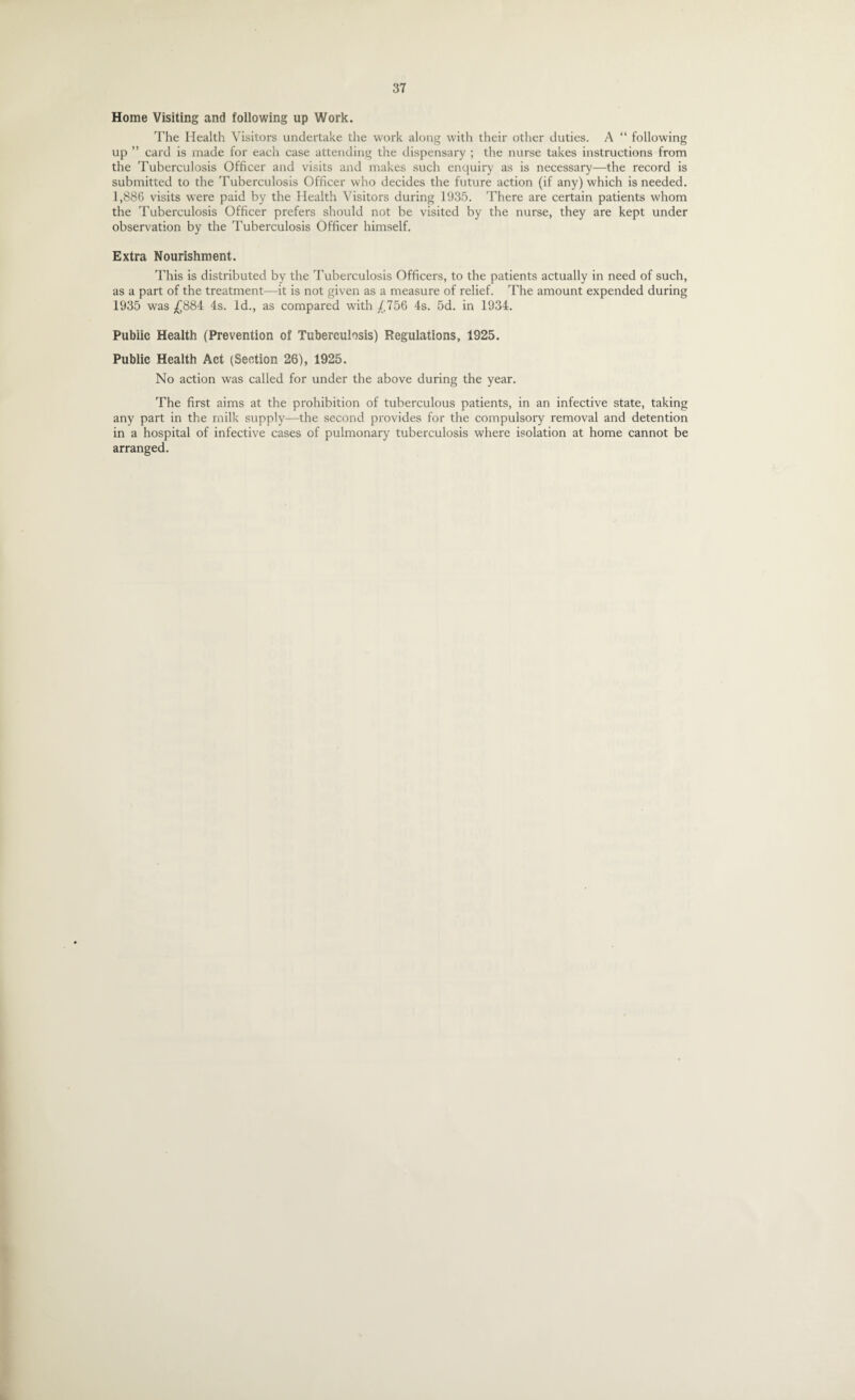 Home Visiting and following up Work. The Health Visitors undertake the work along with their other duties. A “ following up ” card is made for each case attending the dispensary ; the nurse takes instructions from the Tuberculosis Officer and visits and makes such enquiry as is necessary—the record is submitted to the Tuberculosis Officer who decides the future action (if any) which is needed. 1,886 visits were paid by the Health Visitors during 1935. There are certain patients whom the Tuberculosis Officer prefers should not be visited by the nurse, they are kept under observation by the Tuberculosis Officer himself. Extra Nourishment. This is distributed by the Tuberculosis Officers, to the patients actually in need of such, as a part of the treatment—it is not given as a measure of relief. The amount expended during 1935 was £884 4s. Id., as compared with £756 4s. 5d. in 1934. Public Health (Prevention of Tuberculosis) Regulations, 1925. Public Health Act (Section 26), 1925. No action was called for under the above during the year. The first aims at the prohibition of tuberculous patients, in an infective state, taking any part in the milk supply—the second provides for the compulsory removal and detention in a hospital of infective cases of pulmonary tuberculosis where isolation at home cannot be arranged.