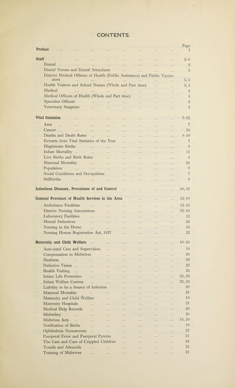 CONTENTS. Page Preface .. .. .. .. .. .. .. .. i Staff .. .. .. .. .. .. .. .. 2-6 Dental . . . . .. . . . . .. .. .. 2 Dental Nurses and Dental Attendants . . . . .. .. 3 District Medical Officers of Health (Public Assistance) and Public Vaccin¬ ators .. .. .. .. .. .. .. 5,6 Health Visitors and School Nurses (Whole and Part time) .. .. 3, 4 Medical .. . . . . . . . . . . .. 2 Medical Officers of Health (Whole and Part time) .. .. .. 4 Specialist Officers .. .. .. .. .. .. 2 Veterinary Surgeons .. .. .. .. .. .. 4 Vital Statistics .. .. .. .. .. .. .. 7-12 Area .. .. .. .. .. .. .. .. 7 Cancer .. .. .. .. .. .. .. .. 10 Deaths and Death Rates .. .. .. .. .. .. 8-10 Extracts from Vital Statistics of the Year .. .. .. .. 7 Illegitimate Births . . .. .. .. .. . . 8 Infant Mortality . . .. . . .. .. . . .. 11 Live Births and Birth Rates . . .. .. . . .. 8 Maternal Mortality .. .. .. .. .. .. 21 Population . . .. . . .. .. .. .. 7 Social Conditions and Occupations . . . . . . .. .. 7 Stillbirths .. .. .. .. .. .. .. 8 Infectious Diseases, Prevalence of and Control .. .. .. .. 30, 31 General Provision of Health Services in the Area .. .. .. 12-18 Ambulance Facilities . . . . .. .. .. . . 12-15 District Nursing Associations . . . . .. .. .. 16-18 Laboratory Facilities .. . . .. .. .. .. 12 Mental Defectives .. .. .. .. .. .. 24 Nursing in the Home . . .. .. .. .. .. 16 Nursing Homes Registration Act, 1927 .. .. .. .. 22 Maternity and Child Welfare .. .. .. .. .. .. 18-24 Ante-natal Care and Supervision . . .. .. .. .. 19 Compensation to Midwives .. .. .. .. .. 20 Deafness .. .. .. .. .. •. .. 23 Defective Vision .. .. .. .. .. .. .. 23 Health Visiting .. .. .. .. .. .. .. 23 Infant Life Protection .. .. .. .. .. .. 23,24 Infant Welfare Centres .. .. .. .. .. 22,23 Liability to be a Source of Infection . . . . .. . . 20 Maternal Mortality .. .. .. .. • • • • 21 Maternity and Child Welfare . . .. . • . • • • 18 Maternity Hospitals . . .. .. • • • • • • 21 Medical Help Records .. .. .. • • • • • • 20 Midwifery . . .. .. .. . • • • • • 20 Midwives Acts .. .. .. .. • • • • • • 19, 20 Notification of Births .. .. .. • • • • • • 19 Ophthalmia Neonatorum .. . . .. .. • • • • 22 Puerperal Fever and Puerperal Pyrexia .. .. . . .. 21 The Care and Cure of Crippled Children .. . . .. •. 24 Tonsils and Adenoids .. .. .. • • • • • • 23 Training of Midwives .. .. .. . • • • • • 21