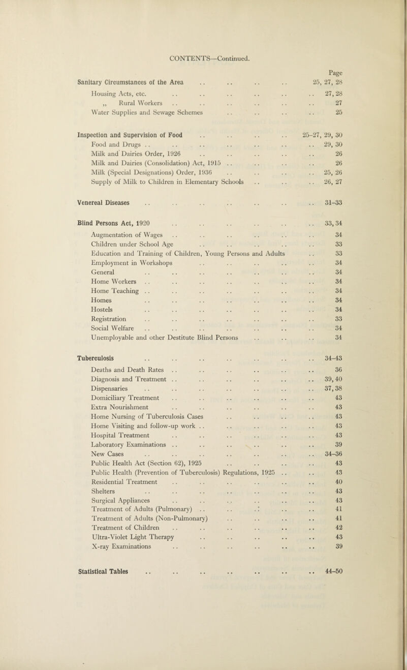 CONTENTS—Continued. Page Sanitary Circumstances of the Area 25, 27, 28 Housing Acts, etc. .. 27, 28 ,, Rural Workers .. 27 Water Supplies and Sewage Schemes 25 Inspection and Supervision of Food 25-27, 29, 30 Food and Drugs .. 29, 30 Milk and Dairies Order, 1926 26 Milk and Dairies (Consolidation) Act, 1915 26 Milk (Special Designations) Order, 1936 .. 25, 26 Supply of Milk to Children in Elementary Schools .. 26, 27 Venereal Diseases .. 31-33 Blind Persons Act, 1920 .. .. 33, 34 Augmentation of Wages . . 34 Children under School Age . . 33 Education and 'Framing of Children, Young Persons and Adults 33 Employment in Workshops 34 General . . 34 Home Workers • • 34 Home Teaching • • 34 Homes • • 34 Hostels . . 34 Registration • • 33 Social Welfare • • 34 Unemployable and other Destitute Blind Persons 34 Tuberculosis .. 34-43 Deaths and Death Rates 36 Diagnosis and Treatment .. 39, 40 Dispensaries .. 37, 38 Domiciliary Treatment 43 Extra Nourishment 43 Home Nursing of Tuberculosis Cases 43 Home Visiting and follow-up work 43 Hospital Treatment 43 Laboratory Examinations 39 New Cases .. 34-36 Public Health Act (Section 62), 1925 43 Public Health (Prevention of Tuberculosis) Regulations, 1925 43 Residential Treatment 40 Shelters 43 Surgical Appliances 43 Treatment of Adults (Pulmonary) . . .. .! 41 Treatment of Adults (Non-Pulmonary) 41 Treatment of Children 42 Ultra-Violet Light Therapy 43 X-ray Examinations 39 Statistical Tables .. 44-50