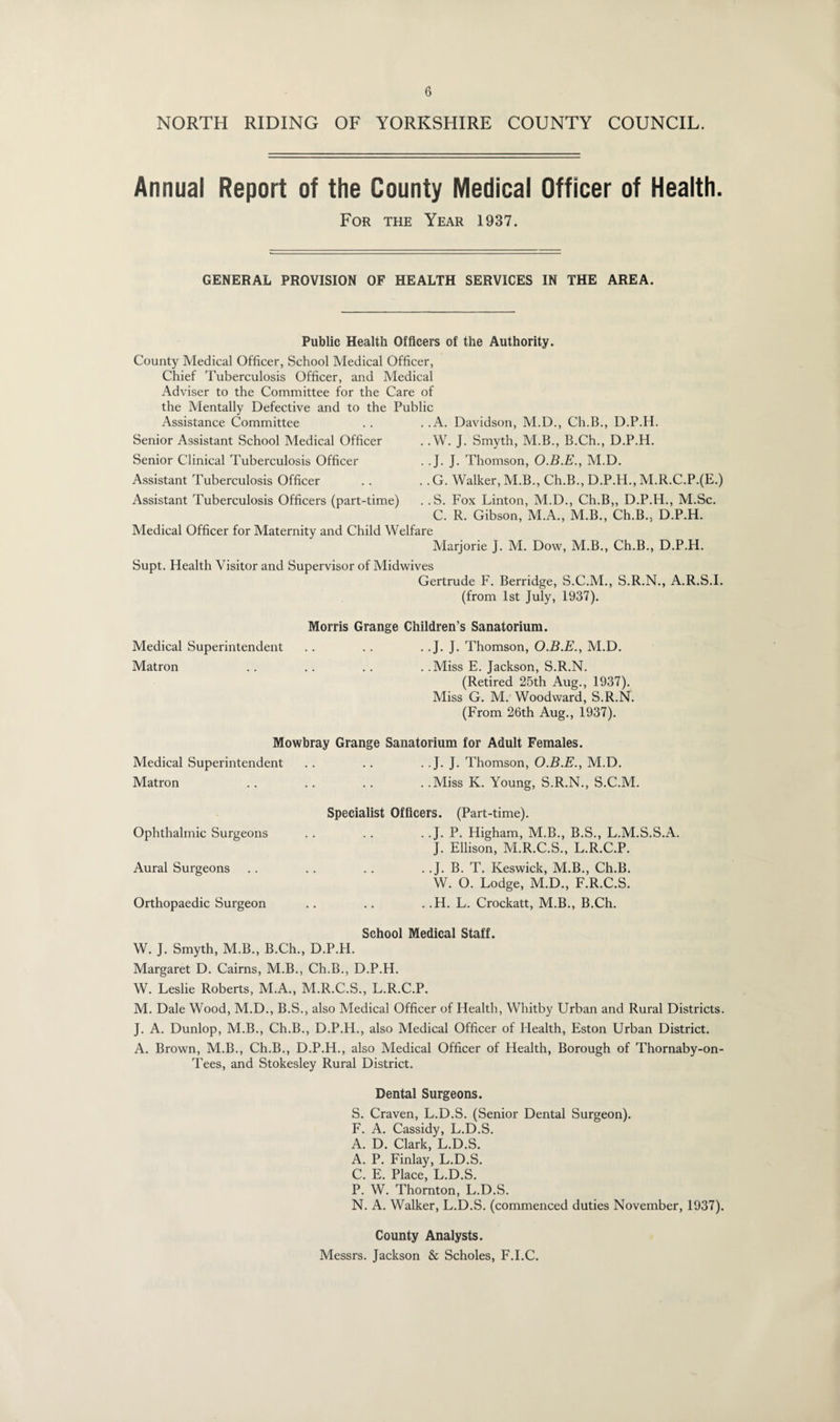 NORTH RIDING OF YORKSHIRE COUNTY COUNCIL. Annual Report of the County Medical Officer of Health. For the Year 1937. GENERAL PROVISION OF HEALTH SERVICES IN THE AREA. Public Health Officers of the Authority. County Medical Officer, School Medical Officer, Chief Tuberculosis Officer, and Medical Adviser to the Committee for the Care of the Mentally Defective and to the Public . .A. . .W Assistance Committee Senior Assistant School Medical Officer Senior Clinical Tuberculosis Officer Assistant Tuberculosis Officer Assistant Tuberculosis Officers (part-time) Davidson, M.D., Ch.B., D.P.H. J. Smyth, M.B., B.Ch., D.P.H. . .J. J. Thomson, O.B.E., M.D. .. G. Walker, M.B., Ch.B., D.P.H., M.R.C.P.(E.) . .S. Fox Linton, M.D., Ch.B,, D.P.H., M.Sc. C. R. Gibson, M.A., M.B., Ch.B., D.P.H. Medical Officer for Maternity and Child Welfare Marjorie J. M. Dow, M.B., Ch.B., D.P.H. Supt. Health Visitor and Supervisor of Midwives Gertrude F. Berridge, S.C.M., S.R.N., A.R.S.I. (from 1st July, 1937). Morris Grange Children’s Sanatorium. Medical Superintendent .. . . . .J. J. Thomson, O.B.E., M.D. Matron .. .. .. . .Miss E. Jackson, S.R.N. (Retired 25th Aug., 1937). Miss G. M. Woodward, S.R.N. (From 26th Aug., 1937). Mowbray Grange Sanatorium for Adult Females. Medical Superintendent . . .. . . J. J. Thomson, O.B.E., M.D. Matron .. .. .. . .Miss K. Young, S.R.N., S.C.M. Specialist Officers. (Part-time). Ophthalmic Surgeons .. .. . .J. P. Higham, M.B., B.S., L.M.S.S.A. J. Ellison, M.R.C.S., L.R.C.P. Aural Surgeons .. .. .. . .J. B. T. Keswick, M.B., Ch.B. W. O. Lodge, M.D., F.R.C.S. Orthopaedic Surgeon .. .. . .H. L. Crockatt, M.B., B.Ch. School Medical Staff. W. J. Smyth, M.B., B.Ch., D.P.H. Margaret D. Cairns, M.B., Ch.B., D.P.H. W. Leslie Roberts, M.A., M.R.C.S., L.R.C.P. M. Dale Wood, M.D., B.S., also Medical Officer of Health, Whitby Urban and Rural Districts. J. A. Dunlop, M.B., Ch.B., D.P.H., also Medical Officer of Health, Eston Urban District. A. Brown, M.B., Ch.B., D.P.H., also Medical Officer of Health, Borough of Thornaby-on- Tees, and Stokesley Rural District. Dental Surgeons. S. Craven, L.D.S. (Senior Dental Surgeon). F. A. Cassidy, L.D.S. A. D. Clark, L.D.S. A. P. Finlay, L.D.S. C. E. Place, L.D.S. P. W. Thornton, L.D.S. N. A. Walker, L.D.S. (commenced duties November, 1937). County Analysts. Messrs. Jackson & Scholes, F.I.C.