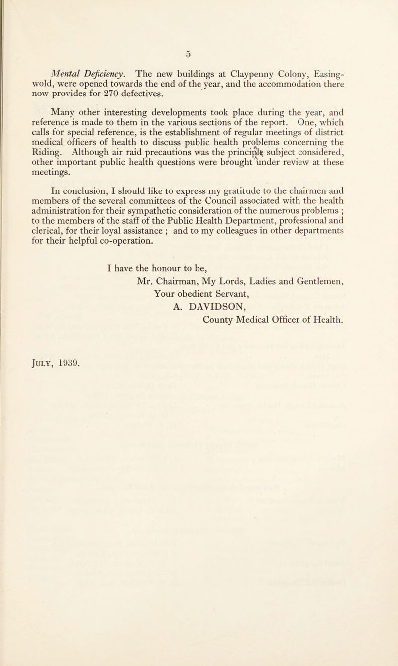 Mental Deficiency. The new buildings at Claypenny Colony, Easing- wold, were opened towards the end of the year, and the accommodation there now provides for 270 defectives. Many other interesting developments took place during the year, and reference is made to them in the various sections of the report. One, which calls for special reference, is the establishment of regular meetings of district medical officers of health to discuss public health problems concerning the Riding. Although air raid precautions was the princijff$ subject considered, other important public health questions were brought under review at these meetings. In conclusion, I should like to express my gratitude to the chairmen and members of the several committees of the Council associated with the health administration for their sympathetic consideration of the numerous problems ; to the members of the staff of the Public Health Department, professional and clerical, for their loyal assistance ; and to my colleagues in other departments for their helpful co-operation. I have the honour to be, Mr. Chairman, My Lords, Ladies and Gentlemen, Your obedient Servant, A. DAVIDSON, County Medical Officer of Health. July, 1939.