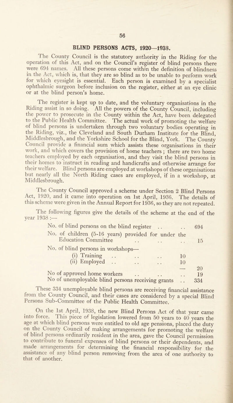 BLIND PERSONS ACTS, 1920—1938. The County Council is the statutory authority in the Riding for the operation of this Act, and on the Council’s register of blind persons there were 694 names. All these persons come within the definition of blindness in the Act, which is, that they are so blind as to be unable to perform work for which eyesight is essential. Each person is examined by a specialist ophthalmic surgeon before inclusion on the register, either at an eye clinic or at the blind person’s home. The register is kept up to date, and the voluntary organisations in the Riding assist in so doing. All the powers of the County Council, including the power to prosecute in the County within the Act, have been delegated to the Public Health Committee. The actual work of promoting the welfare of blind persons is undertaken through two voluntary bodies operating in the Riding, viz., the Cleveland and South Durham Institute for the Blind, Middlesbrough, and the Yorkshire School for the Blind, York. The County Council provide a financial sum which assists these organisations in their work, and which covers the provision of home teachers ; there are two home teachers employed by each organisation, and they visit the blind persons in their homes to instruct in reading and handicrafts and otherwise arrange for their welfare. Blind persons are employed at workshops of these organisations but nearly all the North Riding cases are employed, if in a workshop, at Middlesbrough. The County Council approved a scheme under Section 2 Blind Persons Act, 1920, and it came into operation on 1st April, 1936. The details of this scheme were given in the Annual Report for 1936, so they are not repeated. The following figures give the details of the scheme at the end of the year 1938 :— No. of blind persons on the blind register . . . . 694 No. of children (5-16 years) provided for under the Education Committee . . . . . . 15 No. of blind persons in workshops— (i) Training . . . . . . 10 (ii) Employed . . . . . . 10 — 20 No of approved home workers .. .. .. 19 No of unemployable blind persons receiving grants .. 334 These 334 unemployable blind persons are receiving financial assistance from the County Council, and their cases are considered by a special Blind Persons Sub-Committee of the Public Health Committee. On the 1st April, 1938, the new Blind Persons Act of that year came into force. This piece of legislation lowered from 50 years to 40 years the age at which blind persons were entitled to old age pensions, placed the duty on the County Council of making arrangements for promoting the welfare of blind persons ordinarily resident in the area, gave the Council permission to contribute to funeral expenses of blind persons or their dependents, and made arrangements for determining the financial responsibility for the assistance of any blind person removing from the area of one authority to that of another.