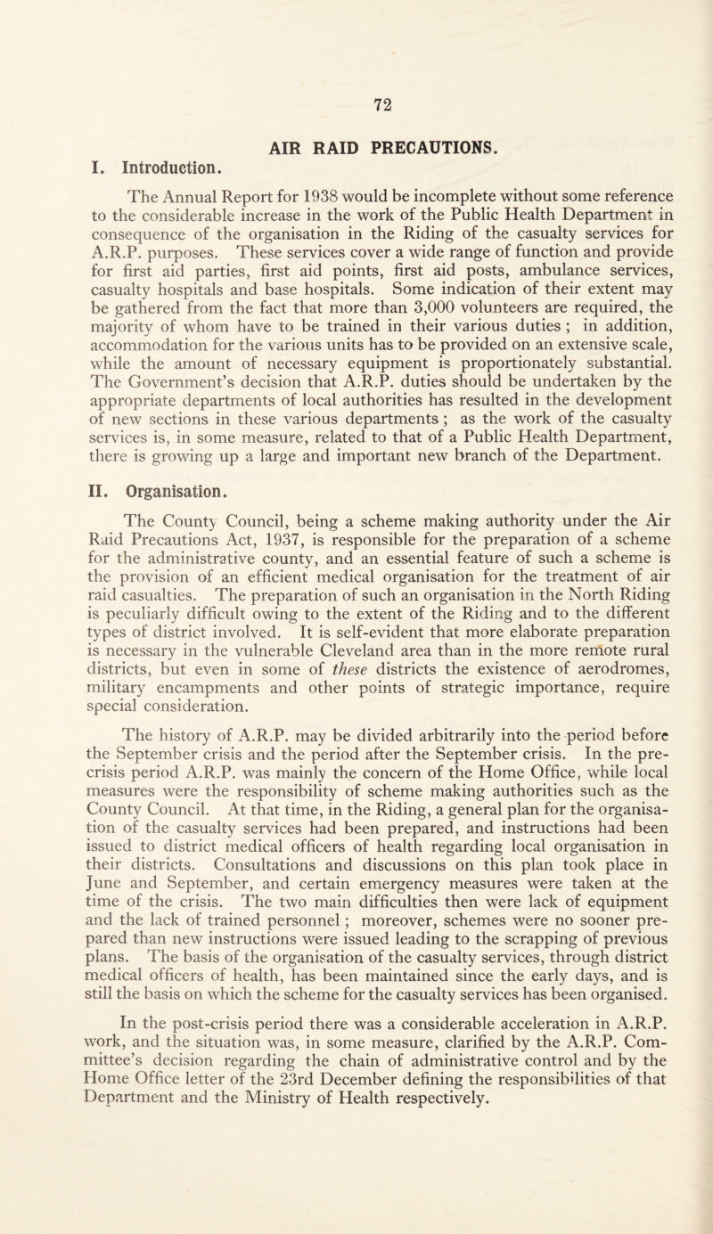 AIR RAID PRECAUTIONS, I. Introduction. The Annual Report for 1938 would be incomplete without some reference to the considerable increase in the work of the Public Health Department in consequence of the organisation in the Riding of the casualty services for A.R.P. purposes. These services cover a wide range of function and provide for first aid parties, first aid points, first aid posts, ambulance services, casualty hospitals and base hospitals. Some indication of their extent may be gathered from the fact that more than 3,000 volunteers are required, the majority of whom have to be trained in their various duties ; in addition, accommodation for the various units has to be provided on an extensive scale, while the amount of necessary equipment is proportionately substantial. The Government’s decision that A.R.P. duties should be undertaken by the appropriate departments of local authorities has resulted in the development of new sections in these various departments ; as the work of the casualty services is, in some measure, related to that of a Public Health Department, there is growing up a large and important new branch of the Department. II. Organisation. The County Council, being a scheme making authority under the Air Raid Precautions Act, 1937, is responsible for the preparation of a scheme for the administrative county, and an essential feature of such a scheme is the provision of an efficient medical organisation for the treatment of air raid casualties. The preparation of such an organisation in the North Riding is peculiarly difficult owing to the extent of the Riding and to the different types of district involved. It is self-evident that more elaborate preparation is necessary in the vulnerable Cleveland area than in the more remote rural districts, but even in some of these districts the existence of aerodromes, military encampments and other points of strategic importance, require special consideration. The history of A.R.P. may be divided arbitrarily into the period before the September crisis and the period after the September crisis. In the pre¬ crisis period A.R.P. was mainly the concern of the Home Office, while local measures were the responsibility of scheme making authorities such as the County Council. At that time, in the Riding, a general plan for the organisa¬ tion of the casualty services had been prepared, and instructions had been issued to district medical officers of health regarding local organisation in their districts. Consultations and discussions on this plan took place in June and September, and certain emergency measures were taken at the time of the crisis. The two main difficulties then were lack of equipment and the lack of trained personnel; moreover, schemes were no sooner pre¬ pared than new instructions were issued leading to the scrapping of previous plans. The basis of the organisation of the casualty services, through district medical officers of health, has been maintained since the early days, and is still the basis on which the scheme for the casualty services has been organised. In the post-crisis period there was a considerable acceleration in A.R.P. work, and the situation was, in some measure, clarified by the A.R.P. Com¬ mittee’s decision regarding the chain of administrative control and by the Home Office letter of the 23rd December defining the responsibilities of that Department and the Ministry of Health respectively.