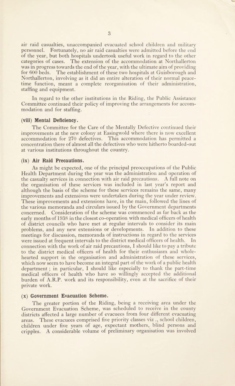 air raid casualties, unaccompanied evacuated school children and military personnel. Fortunately, no air raid casualties were admitted before the end of the year, but both hospitals undertook useful work in regard to the other categories of cases. The extension of the accommodation at Northallerton was in progress towards the end of the year, with the ultimate aim of providing for 600 beds. The establishment of these two hospitals at Guisborough and Northallerton, involving as it did an entire alteration of their normal peace¬ time function, meant a complete reorganisation of their administration, staffing and equipment. In regard to the other institutions in the Riding, the Public Assistance Committee continued their policy of improving the arrangements for accom¬ modation and for staffing. (viii) Mental Deficiency. The Committee for the Care of the Mentally Defective continued their improvements at the new colony at Easingwold where there is now excellent accommodation for 270 defectives. This accommodation has permitted a concentration there of almost all the defectives who were hitherto boarded-out at various institutions throughout the country. (ix) Air Raid Precautions. As might be expected, one of the principal preoccupations of the Public Health Department during the year was the administration and operation of the casualty services in connection with air raid precautions. A full note on the organisation of these services was included in last year’s report and although the basis of the scheme for these services remains the same, many improvements and extensions were undertaken during the year under review. These improvements and extensions have, in the main, followed the lines of the various memoranda and circulars issued by the Government departments concerned. Consideration of the scheme was commenced as far back as the early months of 1938 in the closest co-operation with medical officers of health of district councils who have met at regular intervals to consider its main problems, and any new extensions or developments. In addition to these meetings for discussion, memoranda of instructions in regard to the services were issued at frequent intervals to the district medical officers of health. In connection with the work of air raid precautions, I should like to pay a tribute to the district medical officers of health for their enthusiasm and whole¬ hearted support in the organisation and administration of these services, which now seem to have become an integral part of the work of a public health department ; in particular, I should like especially to thank the part-time medical officers of health who have so willingly accepted the additional burden of A.R.P. work and its responsibility, even at the sacrifice of their private work. (x) Government Evacuation Scheme. The greater portion of the Riding, being a receiving area under the Government Evacuation Scheme, was scheduled to receive in the county districts affected a large number of evacuees from four different evacuating areas. These evacuees comprised five priority classes viz ., school children, children under five years of age, expectant mothers, blind persons and cripples. A considerable volume of preliminary organisation was involved