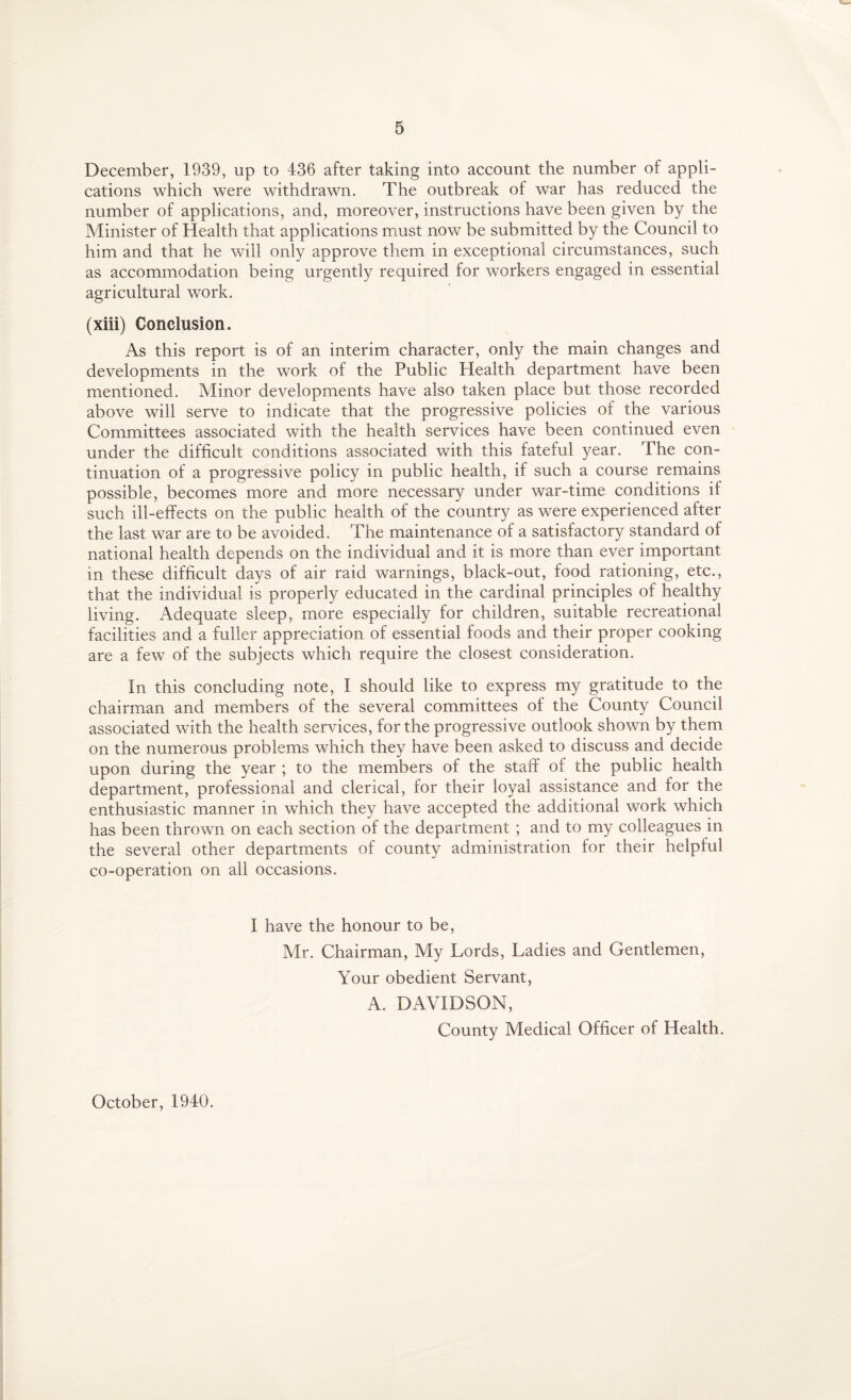 December, 1939, up to 436 after taking into account the number of appli¬ cations which were withdrawn. The outbreak of war has reduced the number of applications, and, moreover, instructions have been given by the Minister of Health that applications must now be submitted by the Council to him and that he will only approve them in exceptional circumstances, such as accommodation being urgently required for workers engaged in essential agricultural work. (xiii) Conclusion. As this report is of an interim character, only the main changes and developments in the work of the Public Health department have been mentioned. Minor developments have also taken place but those recorded above will serve to indicate that the progressive policies of the various Committees associated with the health services have been continued even under the difficult conditions associated with this fateful year. The con¬ tinuation of a progressive policy in public health, if such a course remains possible, becomes more and more necessary under war-time conditions if such ill-effects on the public health of the country as were experienced after the last war are to be avoided. The maintenance of a satisfactory standard of national health depends on the individual and it is more than ever important in these difficult days of air raid warnings, black-out, food rationing, etc., that the individual is properly educated in the cardinal principles of healthy living. Adequate sleep, more especially for children, suitable recreational facilities and a fuller appreciation of essential foods and their proper cooking are a few of the subjects which require the closest consideration. In this concluding note, I should like to express my gratitude to the chairman and members of the several committees of the County Council associated with the health services, for the progressive outlook shown by them on the numerous problems which they have been asked to discuss and decide upon during the year ; to the members of the staff of the public health department, professional and clerical, for their loyal assistance and for the enthusiastic manner in which they have accepted the additional work which has been thrown on each section of the department ; and to my colleagues in the several other departments of county administration for their helpful co-operation on all occasions. I have the honour to be, Mr. Chairman, My Lords, Ladies and Gentlemen, Your obedient Servant, A. DAVIDSON, County Medical Officer of Health. October, 1940.