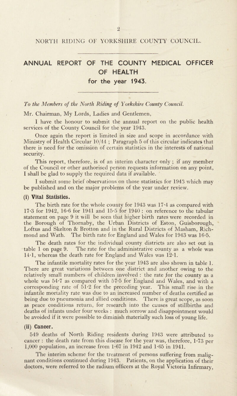 NORTH RIDING OF YORKSHIRE COUNTY COUNCIL. ANNUAL REPORT OF THE COUNTY MEDICAL OFFICER OF HEALTH for the year 1943. To the Members of the North Riding of Yorkshire County Council. Mr. Chairman, My Lords, Ladies and Gentlemen, I have the honour to submit the annual report on the public health services of the County Council for the year 1943. Once again the report is limited in size and scope in accordance with Ministry of Health Circular 10/44 ; Paragraph 5 of this circular indicates that there is need for the omission of certain statistics in the interests of national security. This report, therefore, is of an interim character only ; if any member of the Council or other authorised person requests information on any point, I shall be glad to supply the required data if available. I submit some brief observations on those statistics for 1943 which may be published and on the major problems of the year under review. (i) Vital Statistics. The birth rate for the whole county for 1943 was 17-4 as compared with 17*3 for 1942, 16-6 for 1941 and 15*5 for 1940 : on reference to the tabular statement on page 9 it will be seen that higher birth rates were recorded in the Borough of Thornaby, the Urban Districts of Eston, Guisborough, Loftus and Skelton & Brotton and in the Rural Districts of Masham, Rich¬ mond and Wath. The birth rate for England and Wales for 1943 was 16-5. The death rates for the individual county districts are also set out in table 1 on page 9. The rate for the administrative county as a whole was 14T, whereas the death rate for England and Wales was 12T. The infantile mortality rates for the year 1943 are also shown in table 1. There are great variations between one district and another owing to the relatively small numbers of children involved : the rate ^for the county as a whole was 54*7 as compared with 57-5 for England and Wales, and with a corresponding rate of 51-2 for the preceding year. This small rise in the infantile mortality rate was due to an increased number of deaths certified as being due to pneumonia and allied conditions. There is great scope, as soon as peace conditions return, for research into the causes of stillbirths and deaths of infants under four weeks : much sorrow and disappointment would be avoided if it were possible to diminish materially such loss of young life. (ii) Cancer. 549 deaths of North Riding residents during 1943 w^ere attributed to cancer : the death rate from this disease for the year was, therefore, 1*73 per 1,000 population, an increase from 1-67 in 1942 and 1-65 in 1941. The interim scheme for the treatment of persons suffering from malig¬ nant conditions continued during 1943. Patients, on the application of their doctors, were referred to the radium officers at the Royal Victoria Infirmary,