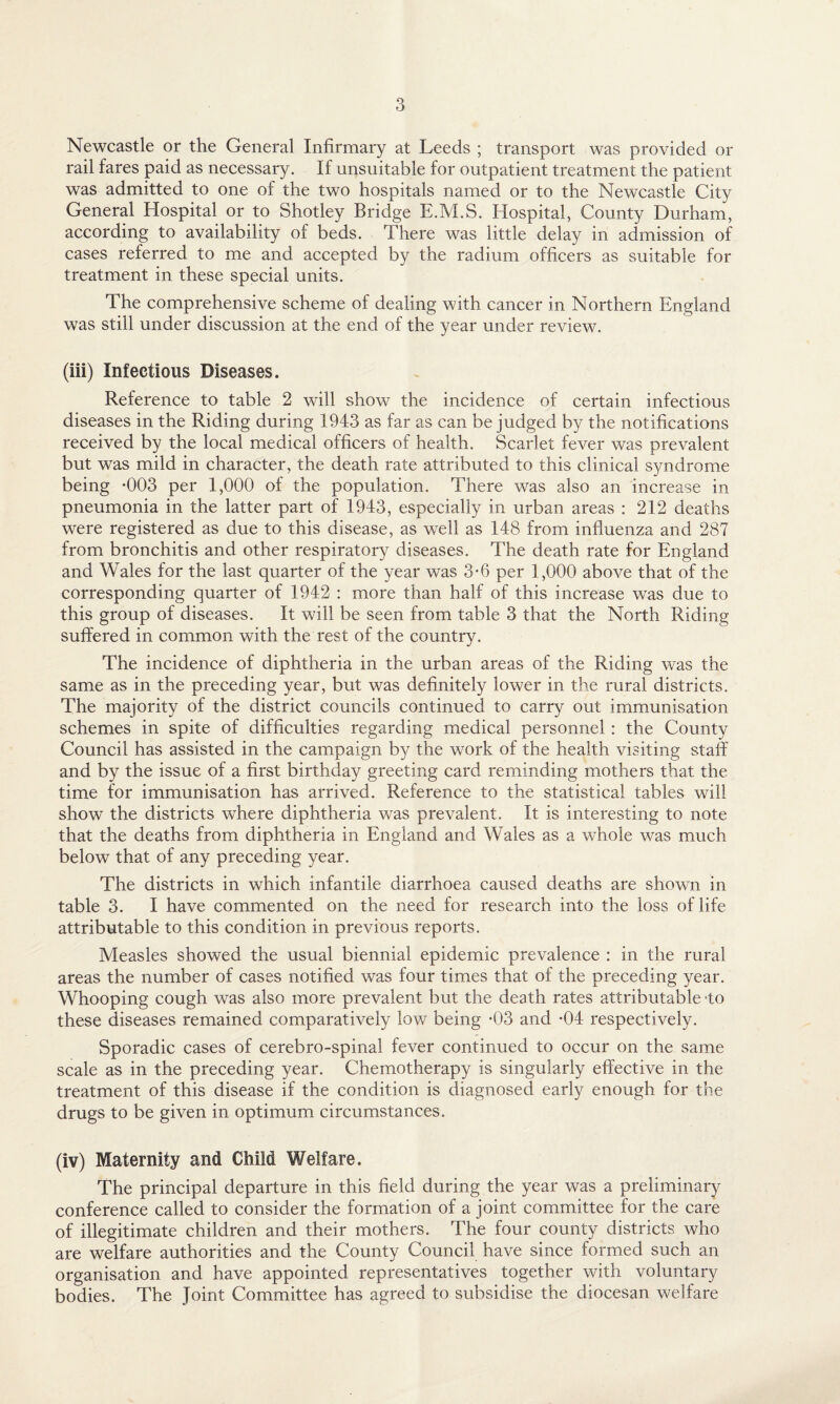 Newcastle or the General Infirmary at Leeds ; transport was provided or rail fares paid as necessary. If unsuitable for outpatient treatment the patient was admitted to one of the two hospitals named or to the Newcastle City General Hospital or to Shotley Bridge E.M.S. Hospital, County Durham, according to availability of beds. There was little delay in admission of cases referred to me and accepted by the radium officers as suitable for treatment in these special units. The comprehensive scheme of dealing with cancer in Northern England was still under discussion at the end of the year under review. (iii) Infectious Diseases. Reference to table 2 will show the incidence of certain infectious diseases in the Riding during 1943 as far as can be judged by the notifications received by the local medical officers of health. Scarlet fever was prevalent but was mild in character, the death rate attributed to this clinical syndrome being -003 per 1,000 of the population. There was also an increase in pneumonia in the latter part of 1943, especially in urban areas : 212 deaths were registered as due to this disease, as well as 148 from influenza and 287 from bronchitis and other respiratory diseases. The death rate for England and Wales for the last quarter of the year was 3-6 per 1,000 above that of the corresponding quarter of 1942 : more than half of this increase was due to this group of diseases. It will be seen from table 3 that the North Riding suffered in common with the rest of the country. The incidence of diphtheria in the urban areas of the Riding was the same as in the preceding year, but was definitely lower in the rural districts. The majority of the district councils continued to carry out immunisation schemes in spite of difficulties regarding medical personnel : the County Council has assisted in the campaign by the work of the health visiting stall’ and by the issue of a first birthday greeting card reminding mothers that the time for immunisation has arrived. Reference to the statistical tables will show the districts where diphtheria was prevalent. It is interesting to note that the deaths from diphtheria in England and Wales as a whole was much below that of any preceding year. The districts in which infantile diarrhoea caused deaths are shown in table 3. I have commented on the need for research into the loss of life attributable to this condition in previous reports. Measles showed the usual biennial epidemic prevalence : in the rural areas the number of cases notified was four times that of the preceding year. Whooping cough was also more prevalent but the death rates attributable -to these diseases remained comparatively low being -03 and -04 respectively. Sporadic cases of cerebro-spinal fever continued to occur on the same scale as in the preceding year. Chemotherapy is singularly effective in the treatment of this disease if the condition is diagnosed early enough for the drugs to be given in optimum circumstances. (iv) Maternity and Child Welfare. The principal departure in this field during the year was a preliminary conference called to consider the formation of a joint committee for the care of illegitimate children and their mothers. The four county districts who are welfare authorities and the County Council have since formed such an organisation and have appointed representatives together with voluntary bodies. The Joint Committee has agreed to subsidise the diocesan welfare