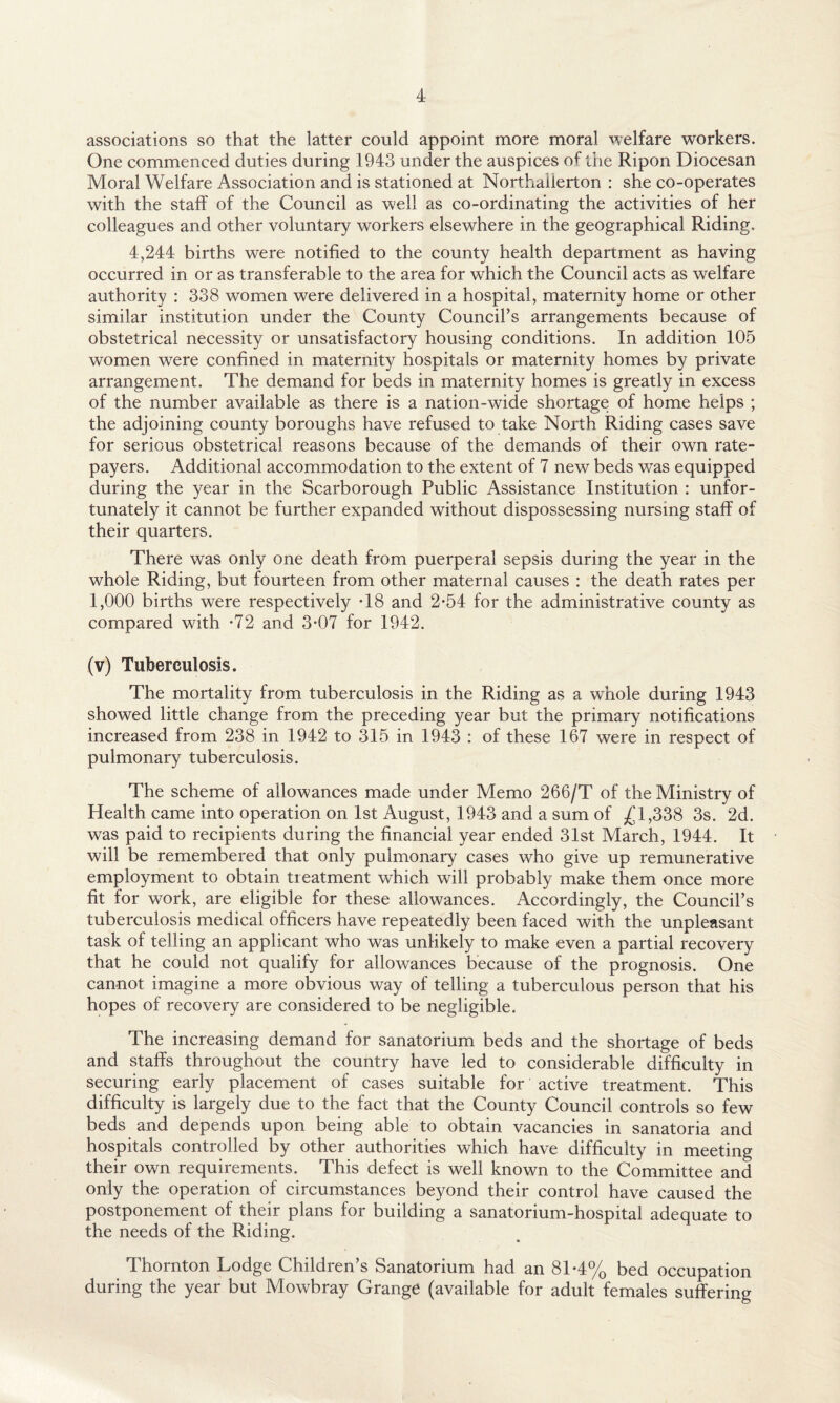 associations so that the latter could appoint more moral welfare workers. One commenced duties during 1943 under the auspices of the Ripon Diocesan Moral Welfare Association and is stationed at Northallerton : she co-operates with the staff of the Council as well as co-ordinating the activities of her colleagues and other voluntary workers elsewhere in the geographical Riding. 4,244 births were notified to the county health department as having occurred in or as transferable to the area for which the Council acts as welfare authority : 338 women were delivered in a hospital, maternity home or other similar institution under the County Council’s arrangements because of obstetrical necessity or unsatisfactory housing conditions. In addition 105 women were confined in maternity hospitals or maternity homes by private arrangement. The demand for beds in maternity homes is greatly in excess of the number available as there is a nation-wide shortage of home helps ; the adjoining county boroughs have refused to take North Riding cases save for serious obstetrical reasons because of the demands of their own rate¬ payers. Additional accommodation to the extent of 7 new beds was equipped during the year in the Scarborough Public Assistance Institution : unfor¬ tunately it cannot be further expanded without dispossessing nursing staff of their quarters. There was only one death from puerperal sepsis during the year in the whole Riding, but fourteen from other maternal causes : the death rates per 1,000 births were respectively T8 and 2-54 for the administrative county as compared with *72 and 3-07 for 1942. (v) Tuberculosis. The mortality from tuberculosis in the Riding as a whole during 1943 showed little change from the preceding year but the primary notifications increased from 238 in 1942 to 315 in 1943 : of these 167 were in respect of pulmonary tuberculosis. The scheme of allowances made under Memo 266/T of the Ministry of Health came into operation on 1st August, 1943 and a sum of £1,338 3s. 2d. was paid to recipients during the financial year ended 31st March, 1944. It will be remembered that only pulmonary cases who give up remunerative employment to obtain treatment which will probably make them once more fit for work, are eligible for these allowances. Accordingly, the Council’s tuberculosis medical officers have repeatedly been faced with the unpleasant task of telling an applicant who was unlikely to make even a partial recovery that he could not qualify for allowances because of the prognosis. One cannot imagine a more obvious way of telling a tuberculous person that his hopes of recovery are considered to be negligible. The increasing demand for sanatorium beds and the shortage of beds and staffs throughout the country have led to considerable difficulty in securing early placement of cases suitable for active treatment. This difficulty is largely due to the fact that the County Council controls so few beds and depends upon being able to obtain vacancies in sanatoria and hospitals controlled by other authorities which have difficulty in meeting their own requirements. This defect is well known to the Committee and only the operation of circumstances beyond their control have caused the postponement of their plans for building a sanatorium-hospital adequate to the needs of the Riding. Thornton Lodge Children’s Sanatorium had an 81*4% bed occupation during the year but Mowbray Grange (available for adult females suffering