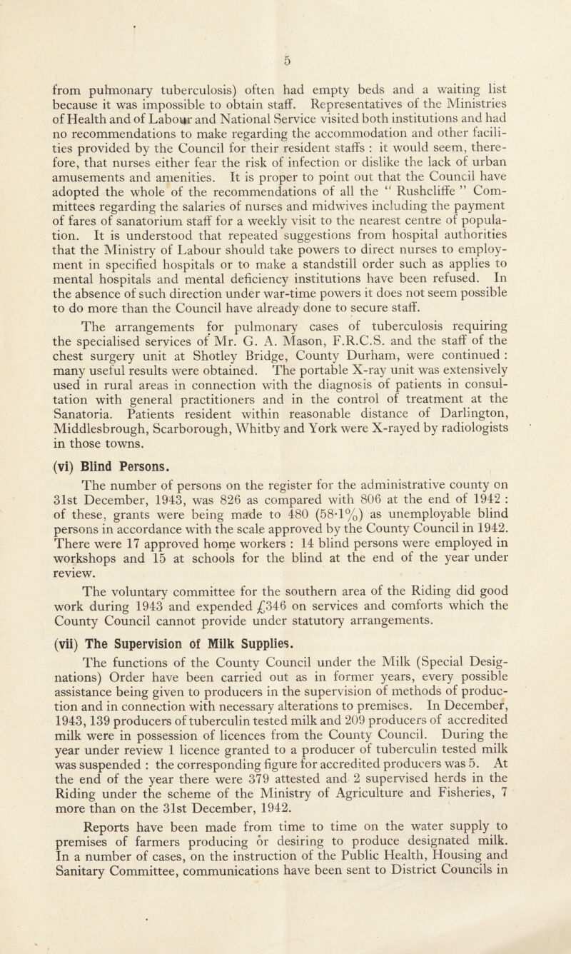 from pulmonary tuberculosis) often had empty beds and a waiting list because it was impossible to obtain staff. Representatives of the Ministries of Health and of Labour and National Service visited both institutions and had no recommendations to make regarding the accommodation and other facili¬ ties provided by the Council for their resident staffs : it would seem, there¬ fore, that nurses either fear the risk of infection or dislike the lack of urban amusements and amenities. It is proper to point out that the Council have adopted the whole of the recommendations of all the “ Rushcliffe ” Com¬ mittees regarding the salaries of nurses and midwives including the payment of fares of sanatorium staff for a weekly visit to the nearest centre of popula¬ tion. It is understood that repeated suggestions from hospital authorities that the Ministry of Labour should take powers to direct nurses to employ¬ ment in specified hospitals or to make a standstill order such as applies to mental hospitals and mental deficiency institutions have been refused. In the absence of such direction under war-time powers it does not seem possible to do more than the Council have already done to secure staff. The arrangements for pulmonary cases of tuberculosis requiring the specialised services of Mr. C. A. Mason, F.R.C.S. and the staff of the chest surgery unit at Shotley Bridge, County Durham, were continued : many useful results were obtained. The portable X-ray unit was extensively used in rural areas in connection with the diagnosis of patients in consul¬ tation with general practitioners and in the control of treatment at the Sanatoria. Patients resident within reasonable distance of Darlington, Middlesbrough, Scarborough, Whitby and York were X-rayed by radiologists in those towns. (vi) Blind Persons. The number of persons on the register for the administrative county on 31st December, 1943, was 826 as compared with 806 at the end of 1942 : of these, grants were being made to 480 (58T%) as unemployable blind persons in accordance with the scale approved by the County Council in 1942. There were 17 approved home workers : 14 blind persons were employed in workshops and 15 at schools for the blind at the end of the year under review. The voluntary committee for the southern area of the Riding did good work during 1943 and expended £346 on services and comforts which the County Council cannot provide under statutory arrangements. (vii) The Supervision of Milk Supplies. The functions of the County Council under the Milk (Special Desig¬ nations) Order have been carried out as in former years, every possible assistance being given to producers in the supervision of methods of produc¬ tion and in connection with necessary alterations to premises. In December, 1943,139 producers of tuberculin tested milk and 209 producers of accredited milk were in possession of licences from the County Council. During the year under review 1 licence granted to a producer of tuberculin tested milk was suspended : the corresponding figure for accredited producers was 5. At the end of the year there were 379 attested and 2 supervised herds in the Riding under the scheme of the Ministry of Agriculture and Fisheries, 7 more than on the 31st December, 1942. Reports have been made from time to time on the water supply to premises of farmers producing or desiring to produce designated milk. In a number of cases, on the instruction of the Public Plealth, Housing and Sanitary Committee, communications have been sent to District Councils in