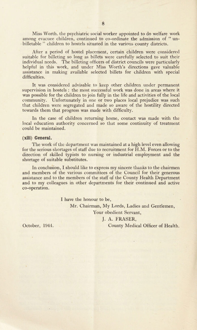 Miss Worth, the psychiatric social worker appointed to do welfare work among evacuee children, continued to co-ordinate the admission of “ un- billetable ” children to hostels situated in the various county districts. After a period of hostel placement, certain children were considered suitable for billeting so long as billets were carefully selected to suit their individual needs. The billeting officers of district councils were particularly helpful in this work, and under Miss Worth’s directions gave valuable assistance in making available selected billets for children with special difficulties. It was considered advisable to keep other children under permanent supervision in hostels : the most successful work was done in areas where it was possible for the children to join fully in the life and activities of the local community. Unfortunately in one or two places local prejudice was such that children were segregated and made so aware of the hostility directed towards them that progress was made with difficulty. In the case of children returning home, contact was made with the local education authority concerned so that some continuity of treatment could be maintained. (xiii) General. The work of the department was maintained at a high level even allowing for the serious shortages of staff due to recruitment for H.M. Forces or to the direction of skilled typists to nursing or industrial employment and the shortage of suitable substitutes. In conclusion, I should like to express my sincere thanks to the chairmen and members of the various committees of the Council for their generous assistance and to the members of the staff of the County Health Department and to my colleagues in other departments for their continued and active co-operation. I have the honour to be, Mr. Chairman, My Lords, Ladies and Gentlemen, Your obedient Servant, J. A. FRASER, County Medical Officer of Health. October, 1944.