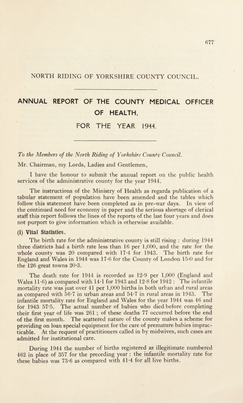 NORTH RIDING OF YORKSHIRE COUNTY COUNCIL. ANNUAL REPORT OF THE COUNTY MEDICAL OFFICER OF HEALTH, FOR THE YEAR 1944. To the Members of the North Riding of Yorkshire County Council. Mr. Chairman, my Lords, Ladies and Gentlemen, I have the honour to submit the annual report on the public health services of the administrative county for the year 1944. The instructions of the Ministry of Health as regards publication of a tabular statement of population have been amended and the tables which follow this statement have been completed as in pre-war days. In view of the continued need for economy in paper and the serious shortage of clerical staff this report follows the lines of the reports of the last four years and does not purport to give information which is otherwise available. (i) Vital Statistics. The birth rate for the administrative county is still rising : during 1944 three districts had a birth rate less than 16 per 1,000, and the rate for the whole county was 20 compared with 17*4 for 1943. The birth rate for England and Wales in 1944 was 17-6 for the County of London 15-0 and for the 126 great towns 20-3. The death rate for 1944 is recorded as 12-9 per 1,000 (England and Wales 11*6) as compared with 14T for 1943 and 12*8 for 1942 : The infantile mortality rate was just over 41 per 1,000 births in both urban and rural areas as compared with 56-7 in urban areas and 54*7 in rural areas in 1943. The infantile mortality rate for England and Wales for the year 1944 was 46 and for 1943 57*5. The actual number of babies who died before completing their first year of life was 261 ; of these deaths 77 occurred before the end of the first month. The scattered nature of the county makes a scheme for providing on loan special equipment for the care of premature babies imprac¬ ticable. At the request of practitioners called in by midwives, such cases are admitted for institutional care. During 1944 the number of births registered as illegitimate numbered 462 in place of 357 for the preceding year : the infantile mortality rate for these babies was 73'6 as compared with 41*4 for all live births.