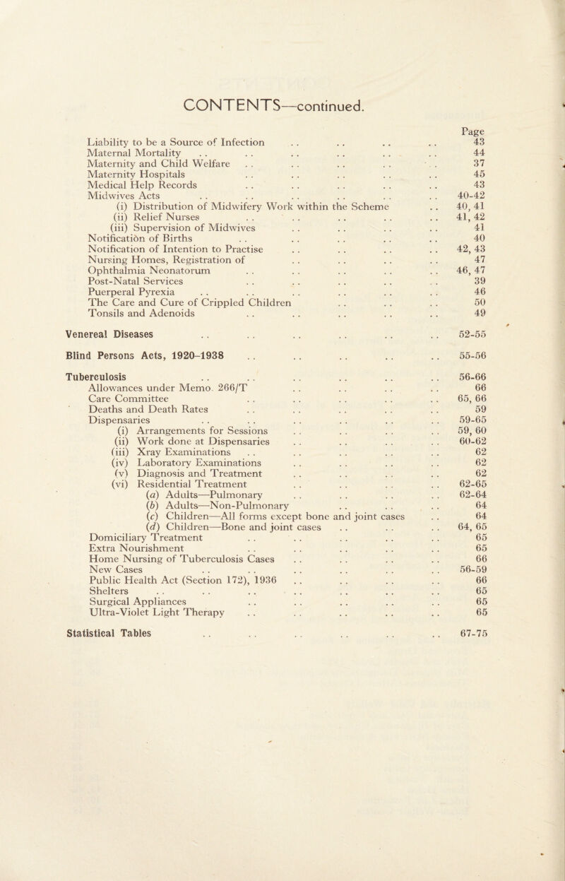 CONTENTS—-continued. Page Liability to be a Source of Infection . . . . . . . . 43 Maternal Mortality . . . . . . . . . . . . 44 Maternity and Child Welfare . . . . . . . . •. . 37 Maternity Hospitals . . . . . . . . . . 45 Medical Help Records . . . . . . . . . . 43 Midwives Acts . . . . . . . . . . . . 40-42 (i) Distribution of Midwifery Work within the Scheme . . 40, 41 (ii) Relief Nurses . . . . . . . . . . 41, 42 (iii) Supervision of Midwives . . . . . . . . 41 Notification of Births . . . . . . . . . . 40 Notification of Intention to Practise . . . . . . . . 42, 43 Nursing Homes, Registration of . . . . . . . . 47 Ophthalmia Neonatorum . . . . . . . . . . 46, 47 Post-Natal Services . . . . . . . . . 39 Puerperal Pyrexia . . . . . . . . . . . . 46 The Care and Cure of Crippled Children . . . . . . 50 Tonsils and Adenoids . . . . . . . . . . 49 Venerea! Diseases .. .. .. .. .. .. 52-55 Blind Persons Acts, 1920-1938 .. .. .. .. .. 55-56 Tuberculosis .. .. .. .. .. .. 56-66 Allowances under Memo. 266/T . . . . . . . . 66 Care Committee . . . . . . . . . . 65, 66 Deaths and Death Rates . . . . . . . . . . 59 Dispensaries . . . . . . . . . . . . 59-65 (i) Arrangements for Sessions . . . . . . . . 59, 60 (ii) Work done at Dispensaries . . . . . . . . 60-62 (iii) Xray Examinations . . . . . . . . . . 62 (iv) Laboratory Examinations . . . . . . . . 62 (v) Diagnosis and Treatment . . . . . . . . 62 (vi) Residential Treatment . . . . . . . . 62-65 (a) Adults—Pulmonary . . . . . . . . 62-64 (b) Adults—Non-Pulmonary . . . . . . 64 (c) Children—All forms except bone and joint cases . . 64 (d) Children—Bone and joint cases . . . . . . 64, 65 Domiciliary Treatment . . . . . . . . . . 65 Extra Nourishment . . . . . . . . . . 65 Home Nursing of Tuberculosis Cases . . . . . . . . 66 New Cases . . . . . . . . . . . . 56-59 Public Health Act (Section 172), 1936 . . . . . . . . 66 Shelters . . . . . . . . . . . . . . 65 Surgical Appliances . . . . . . . . . . 65 Ultra-Violet Light Therapy . . . . . . . . . . 65 Statistical Tables 67-75