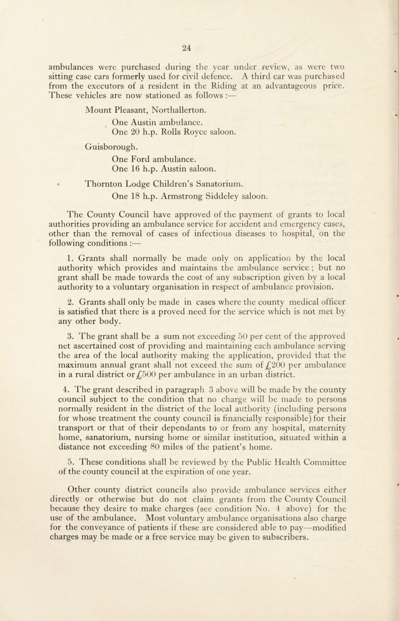ambulances were purchased during the year under review, as were two sitting case cars formerly used for civil defence. A third car was purchased from the executors of a resident in the Riding at an advantageous price. These vehicles are now stationed as follows :— Mount Pleasant, Northallerton. One Austin ambulance. One 20 h.p. Rolls Royce saloon. Guisborough. One Ford ambulance. One 16 h.p. Austin saloon. Thornton Lodge Children’s Sanatorium. One 18 h.p. Armstrong Siddeley saloon. The County Council have approved of the payment of grants to local authorities providing an ambulance service for accident and emergency cases, other than the removal of cases of infectious diseases to hospital, on the following conditions :— 1. Grants shall normally be made only on application by the local authority which provides and maintains the ambulance service ; but no grant shall be made towards the cost of any subscription given by a local authority to a voluntary organisation in respect of ambulance provision. 2. Grants shall only be made in cases where the county medical officer is satisfied that there is a proved need for the service which is not met by any other body. 3. The grant shall be a sum not exceeding 50 per cent of the approved net ascertained cost of providing and maintaining each ambulance serving the area of the local authority making the application, provided that the maximum annual grant shall not exceed the sum of £200 per ambulance in a rural district or£500 per ambulance in an urban district. 4. The grant described in paragraph 3 above will be made by the county council subject to the condition that no charge will be made to persons normally resident in the district of the local authority (including persons for whose treatment the county council is financially responsible) for their transport or that of their dependants to or from any hospital, maternity home, sanatorium, nursing home or similar institution, situated within a distance not exceeding 80 miles of the patient’s home. 5. These conditions shall be reviewed by the Public Health Committee of the county council at the expiration of one year. Other county district councils also provide ambulance services either directly or otherwise but do not claim grants from the County Council because they desire to make charges (see condition No. 4 above) for the use of the ambulance. Most voluntary ambulance organisations also charge for the conveyance of patients if these are considered able to pay—modified charges may be made or a free service may be given to subscribers.