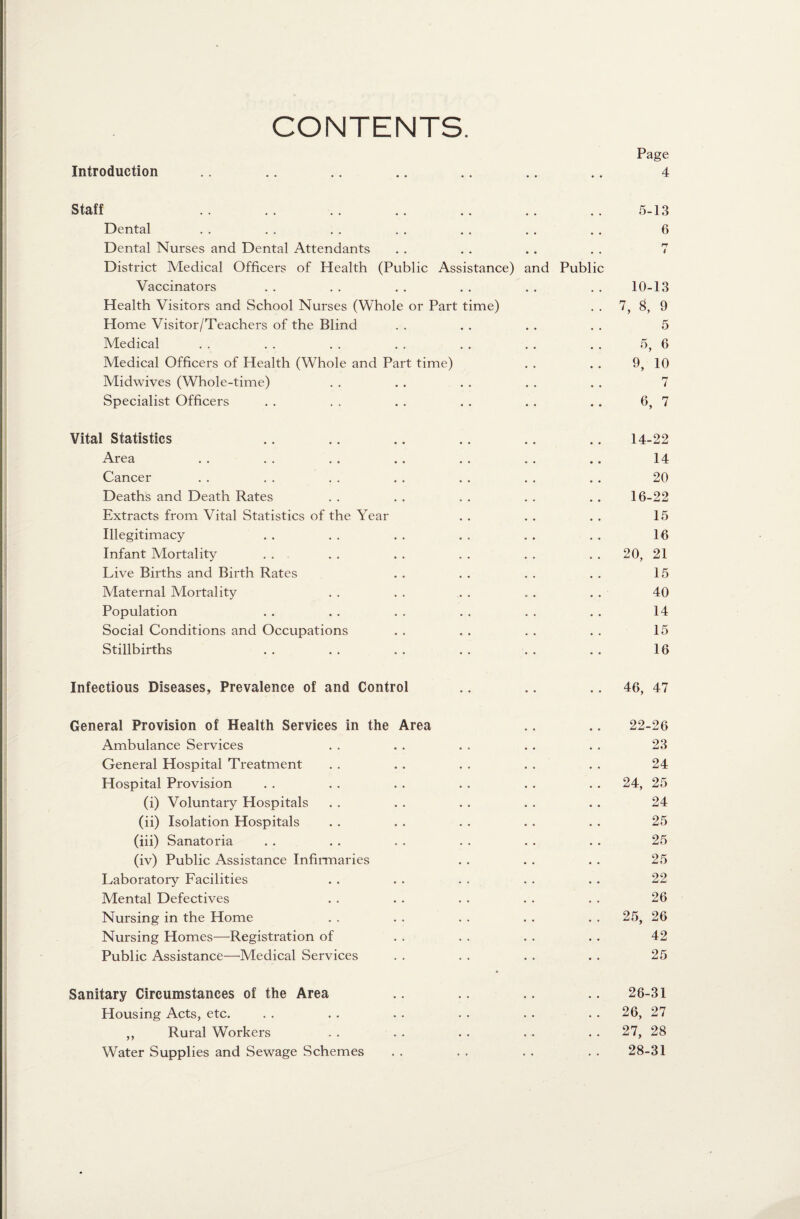 CONTENTS. Introduction Page 4 Staff Dental Dental Nurses and Dental Attendants District Medical Officers of Health (Public Assistance) Vaccinators Health Visitors and School Nurses (Whole or Part time) Home Visitor/Teachers of the Blind Medical Medical Officers of Health (Whole and Part time) Midwives (Whole-time) Specialist Officers nd Publi 5-13 6 n 4 10-13 7, 8, 9 5 5, 6 9, 10 7 6, 7 Vital Statistics .. .. .. .. .. .. 14-22 Area . . . . . . . . . . . . . . 14 Cancer . . . . . . . . . . . . . . 20 Deaths and Death Rates . . . . . . . . . . 16-22 Extracts from Vital Statistics of the Year . . . . . . 15 Illegitimacy . . . . . . . . . . . . 16 Infant Mortality . . . . . . . . . . . . 20, 21 Live Births and Birth Rates . . . . . . . . 15 Maternal Mortality . . . . . . . . . . 40 Population . . . . . . . . . . . . 14 Social Conditions and Occupations . . . . . . . . 15 Stillbirths . . . . . . . . . . . . 16 Infectious Diseases, Prevalence of and Control .. .. 46, 47 General Provision of Health Services in the Area .. .. 22-26 Ambulance Services . . . . . . . . . . 23 General Hospital Treatment . . . . . . . . . . 24 Hospital Provision . . . . . . . . . . . . 24, 25 (i) Voluntary Hospitals . . . . . . . . . . 24 (ii) Isolation Hospitals . . . . . . . . . . 25 (iii) Sanatoria . . . . . . . . . . . . 25 (iv) Public Assistance Infirmaries . . . . . . 25 Laboratory Facilities . . . . . . . . . . 22 Mental Defectives . . . . . . . . . . 26 Nursing in the Home . . . . . . . . . . 25, 26 Nursing Homes—Registration of . . . . . . . . 42 Public Assistance—Medical Services . . . . . . . . 25 Sanitary Circumstances of the Area .. .. .. .. 26-31 Housing Acts, etc. . . . . . . . . . . . . 26, 27 ,, Rural Workers . . . . . . . . . . 27, 28 Water Supplies and Sewage Schemes . . . . . . . . 28-31