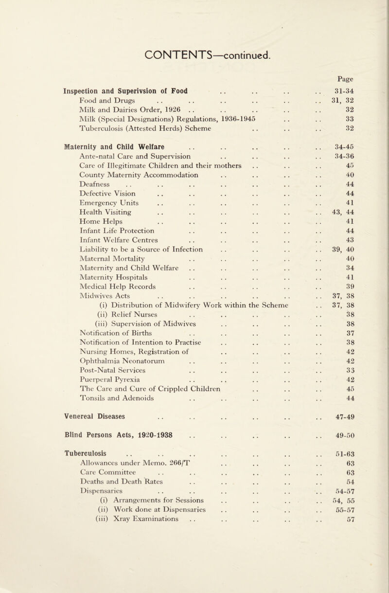 Page Inspection and Superivsion of Food .. .. .. .. 31-34 Food and Drugs . . . . . . . . . . . . 31, 32 Milk and Dairies Order, 1926 . . . . . . . . . . 32 Milk (Special Designations) Regulations, 1936-1945 . . . . 33 Tuberculosis (Attested Herds) Scheme . . . . . . 32 Maternity and Child Welfare .. .. .. .. .. 34-45 Ante-natal Care and Supervision . . . . . . . . 34-36 Care of Illegitimate Children and their mothers . . . . . . 45 County Maternity Accommodation . . . . . . . . 40 Deafness . . . . . . . . . . . . . . 44 Defective Vision .. . . . . . . . . . . 44 Emergency Units . . . . . . . . . . . . 41 Health Visiting . . . . . . . . . . . . 43, 44 Home Helps . . . . . . . . . . . . 41 Infant Life Protection . . . . . . . . . . 44 Infant Welfare Centres . . . . . . . . . . 43 Liability to be a Source of Infection . . . . . . . . 39, 40 Maternal Mortality . . . . . . . . . . 40 Maternity and Child Welfare . . . . . . . . . . 34 Maternity Hospitals . . . . . . . . . . 41 Medical Help Records . . . . . . . . . . 39 Midwives Acts . . . . . . . . . . . . 37, 38 (i) Distribution of Midwifery Work within the Scheme . . 37, 38 (ii) Relief Nurses . . . . . . . . . . 38 (iii) Supervision of Midwives . . . . . . . . 38 Notification of Births . . . . . . . . . . 37 Notification of Intention to Practise . . . . . . . . 38 Nursing Homes, Registration of . . . . . . . . 42 Ophthalmia Neonatorum . . . . . . . . . . 42 Post-Natal Services . . . . . . . . . . 33 Puerperal Pyrexia . . . . . . . . . . 42 The Care and Cure of Crippled Children . . . . . . 45 Tonsils and Adenoids . . . . . . . . . . 44 Venereal Diseases .. .. .. .. .. .. 47-49 Blind Persons Acts, 1920-1938 .. .. .. .. .. 49-50 Tuberculosis .. .. .. .. .. .. .. 51-63 Allowances under Memo. 266/T . . . . . . . . 63 Care Committee . . . . . . . . . . . . 63 Deaths and Death Rates . . . . . . . . . . 54 Dispensaries . . . . . . . . . . . . 54-57 (i) Arrangements for Sessions . . . . . . . . 54, 55 (ii) Work done at Dispensaries . . . . . . . . 55-57 (iii) Xray Examinations . . . . . . . . . . 57