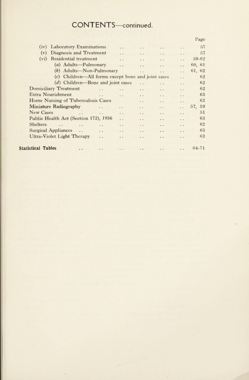 Page (iv) Laboratory Examinations 57 (v) Diagnosis and Treatment 57 (vi) Residential treatment 59 -62 (a) Adults—Pulmonary 60, 61 (b) Adults—Non-Pulmonary .. 61, 62 (c) Children—All forms except bone and joint cases 62 (d) Children—Bone and joint cases 62 Domiciliary Treatment 62 Extra Nourishment 63 Home Nursing of Tuberculosis Cases 63 Miniature Radiography .. 57, 59 New Cases 51 Public Health Act (Section 172), 1936 63 Shelters 62 Surgical Appliances 63 Ultra-Violet Light Therapy 63 Statistical Tables 64-71