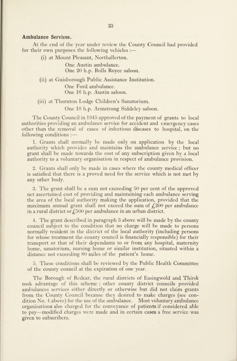 Ambulance Services. At the end of the year under review the County Council had provided for their own purposes the following vehicles :— (i) at Mount Pleasant, Northallerton. One Austin ambulance. One 20 h.p. Rolls Royce saloon. (ii) at Guisborough Public Assistance Institution. One Ford ambulance. One 16 h.p. Austin saloon. (iii) at Thornton Lodge Children’s Sanatorium. One 18 h.p. Armstrong Siddeley saloon. The County Council in 1945 approved of the payment of grants to local authorities providing an ambulance service for accident and emergency cases other than the removal of cases of infectious diseases to hospital, on the following conditions :— 1. Grants shall normally be made only on application by the local authority which provides and maintains the ambulance service ; but no grant shall be made towards the cost of any subscription given by a local authority to a voluntary organisation in respect of ambulance provision. 2. Grants shall only be made in cases where the county medical officer is satisfied that there is a proved need for the service which is not met by any other body. 3. The grant shall be a sum not exceeding 50 per cent of the approved net ascertained cost of providing and maintaining each ambulance serving the area of the local authority making the application, provided that the maximum annual grant shall not exceed the sum of £200 per ambulance in a rural district or£500 per ambulance in an urban district. 4. The grant described in paragraph 3 above will be made by the county council subject to the condition that no charge will be made to persons normally resident in the district of the local authority (including persons for whose treatment the county council is financially responsible) for their transport or that of their dependants to or from any hospital, maternity home, sanatorium, nursing home or similar institution, situated within a distance not exceeding 80 miles of the patient’s home. 5. These conditions shall be reviewed by the Public Health Committee of the county council at the expiration of one year. The Borough of Redcar, the rural districts of Easingwold and Thirsk took advantage of this scheme ; other county district councils provided ambulances services either directly or otherwise but did not claim grants from the County Council because they desired to make charges (see con¬ dition No. 4 above) for the use of the ambulance. Most voluntary ambulance organisations also charged for the conveyance of patients if considered able to pay—modified charges were made and in certain cases a free service was given to subscribers.