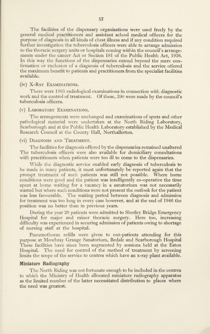 The facilities of the dispensary organisations were used freely by the general medical practitioners and assistant school medical officers for the purpose of diagnosis in all kinds of chest illness and if any condition required further investigation the tuberculosis officers were able to arrange admission to the thoracic surgery units or hospitals coming within the council’s arrange¬ ments under the cancer Act or Section 181 of the Public Health Act, 1936. In this way the functions of the dispensaries extend beyond the mere con¬ firmation or exclusion of a diagnosis of tuberculosis and the service offered the maximum benefit to patients and practitioners from the specialist facilities available. (iv) X-Ray Examinations. There were 1865 radiological examinations in connection with diagnostic work and the control of treatment. Of these, 390 were made by the council’s tuberculosis officers. (v) Laboratory Examinations. The arrangements were unchanged and examinations of sputa and other pathological material were undertaken at the North Riding Laboratory, Scarborough and at the Public Health Laboratory established by the Medical Research Council at the County Hall, Northallerton. (vi) Diagnosis and Treatment. The facilities for diagnosis offered by the dispensaries remained unaltered The tuberculosis officers were also available for domiciliary consultations with practitioners when patients were too ill to come to the dispensaries. While the diagnostic service enabled early diagnosis of tuberculosis to be made in many patients, it must unfortunately be reported again that the prompt treatment of such patients was still not possible. Where home conditions were good and the patient was intelligently co-operative the time spent at home waiting for a vacancy in a sanatorium was not necessarily wasted but where such conditions were not present the outlook for the patient was less favourable. The waiting period between diagnosis and admission for treatment was too long in every case however, and at the end of 1946 the position was no better than in previous years. During the year 28 patients were admitted to Shotley Bridge Emergency Hospital for major and minor thoracic surgery. Here too, increasing difficulty was experienced in securing admission of patients owing to shortage of nursing staff at the hospital. Pneumothorax refills were given to out-patients attending for this purpose at Mowbray Grange Sanatorium, Bedale and Scarborough Hospital These facilities have since been augmented by sessions held at the Eston Elospital. The need for control of the method of treatment by screening limits the scope of the service to centres which have an x-ray plant available. Miniature Radiography The North Riding was not fortunate enough to be included in the centres to which the Ministry of Health allocated miniature radiography apparatus as the limited number of the latter necessitated distribution to places where the need was greatest.