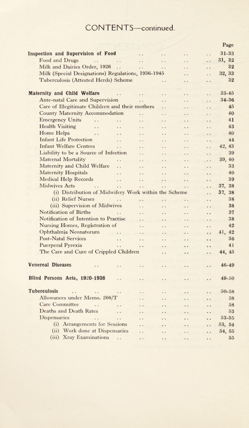 Page Inspection and Supervision of Food .. .. .. .. 31-33 Food and Drugs . . . . . . . . . . . . 31, 32 Milk and Dairies Order, 1926 . . . . . . . . . . 32 Milk (Special Designations) Regulations, 1936-1945 . . . . 32, 33 Tuberculosis (Attested Herds) Scheme . . . . . . 32 Maternity and Child Welfare .. .. .. .. 33-45 Ante-natal Care and Supervision . . . . . . . . 34-36 Care of Illegitimate Children and their mothers . . . . . . 45 County Maternity Accommodation . . . . . . . , 40 Emergency Units . . . . . . . . . . . . 41 Health Visiting . . . . . . . . . . . . 43 Home Helps . . . . . . . . . . . . 40 Infant Life Protection . . . . . . . . . . 44 Infant Welfare Centres . . . . . . . . . . 42, 43 Liability to be a Source of Infection . . . . . . . . 39 Maternal Mortality . . . . . . . . . . 39, 40 Maternity and Child Welfare . . . . . . . . . . 33 Maternity Hospitals . . . . . . . . .. 40 Medical Help Records . . . . . . . . . . 39 Midwives Acts . . . . . . . . . . . . 37, 38 (i) Distribution of Midwifery Work within the Scheme . . 37, 38 (ii) Relief Nurses . . . . . . . . . . 38 (iii) Supervision of Midwives . . . . , . . . 38 Notification of Births . . . . . . . . .. 37 Notification of Intention to Practise . . . . . . . . 38 Nursing Homes, Registration of . . . . . . . . 42 Ophthalmia Neonatorum . . . . . . . . .. 41, 42 Post-Natal Services . . . . . . . . .. 36 Puerperal Pyrexia . . . . . . .. .. 41 The Care and Cure of Crippled Children . . .. .. 44, 45 Venereal Diseases .. .. .. .. .. .. 46-49 Blind Persons Acts, 1920-1938 .. .. .. .. .. 49-50 Tuberculosis .. .. .. .. ,. .. .. 50-58 Allowances under Memo. 266/T . . . . . . .. 58 Care Committee . . . . . . . . . . .. 58 Deaths and Death Rates . . . . . . . . .. 53 Dispensaries . . . . . . . . .. .. 53-55 (i) Arrangements for Sessions . . .. .. .. 53, 54 (ii) Work done at Dispensaries . . . . . . .. 54, 55 (iii) Xray Examinations . . . . . . . . .. 55