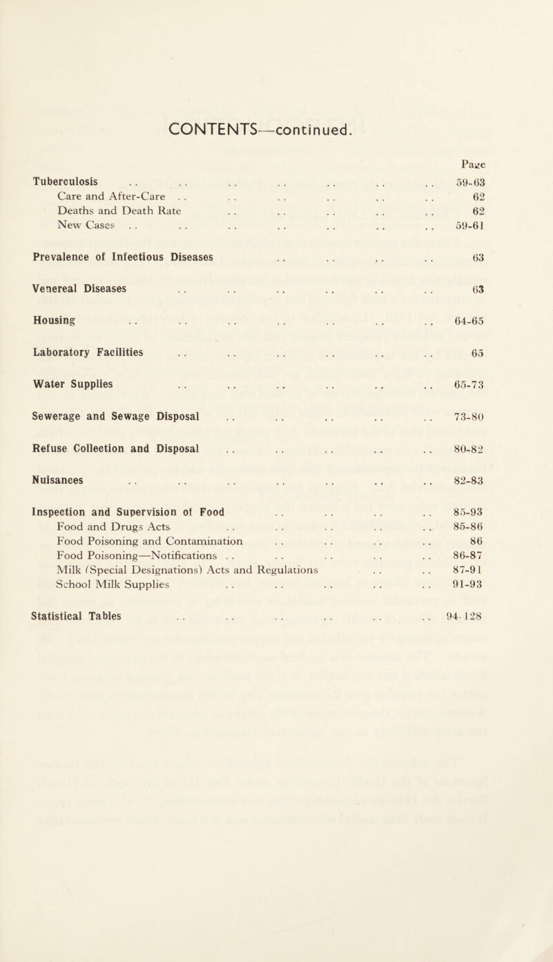 Pai^e Tuberculosis .. . . . . .. .. .. .. 59-63 Care and After-Care . . . . . . . . . . . . 62 Deaths and Death Rate . . . . . . . . . . 62 New Cases . . . . . . . . . . . . . . 59-61 Prevalence of Infectious Diseases .. .. 63 Venereal Diseases .. .. .. .. 63 Housing . . . . . . . . . . .. ., 64-65 Laboratory Facilities .. .. .. .. .. .. 65 Water Supplies .. .. .. .. .. .. 65-73 Sewerage and Sewage Disposal .. .. .. .. .. 73-80 Refuse Collection and Disposal .. .. .. .. 80-82 Nuisances .. .. ., .. .. .. .. 82-83 Inspection and Supervision of Food .. .. .. .. 85-93 Food and Drugs Acts . . . . . . . . . 85-86 Food Poisoning and Contamination . . . . . . . . 86 Food Poisoning—Notifications . . . . . . . . . . 86-87 Milk (Special Designations) Acts and Regulations . . . . 87-91 School Milk Supplies . . . . . . . . . . 91-93 Statistical Tables 94 128
