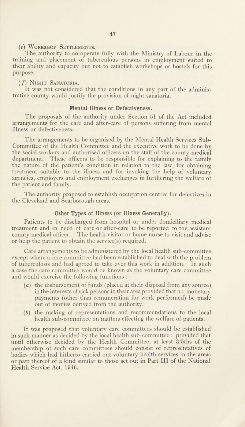 (e) Workshop Settlements. The authority to co-operate fully with the Ministry of Labour in the training and placement of tuberculous persons in employment suited to their ability and capacity but not to establish workshops or hostels for this purpose. (/) Night Sanatoria. It was not considered that the conditions in any part of the adminis¬ trative county would justify the provision of night sanatoria. Mental Illness or Defectiveness. The proposals of the authority under Section 51 of the Act included arrangements for the care and after-care of persons suffering from mental illness or defectiveness. The arrangements to be organised by the Mental Health Services Sub- Committee of the Health Committee and the executive work to be done by the social workers and authorised officers on the staff of the county medical department. These officers to be responsible for explaining to the family the nature of the patient’s condition in relation to the law, for obtaining treatment suitable to the illness and for invoking the help of voluntary agencies, employers and employment exchanges in furthering the welfare of the patient and family. The authority proposed to establish occupation centres for defectives in the Cleveland and Scarborough areas. Other Types of Illness (or Illness Generally). Patients to be discharged from hospital or under domiciliary medical treatment and in need of care or after-care to be reported to the assistant county medical officer. The health visitor or home nurse to visit and advise or help the patient to obtain the service(s) required. Care arrangements to be administered by the local health sub-committee except where a care committee had been established to deal with the problem of tuberculosis and had agreed to take over this work in addition. In such a case the care committee would be known as the voluntary care committee and would exercise the following functions :— (a) the disbursement of funds (placed at their disposal from any source) in the interests of sick persons in their area provided that no monetary payments (other than remuneration for work performed) be made out of monies derived from the authority. (5) the making of representations and recommendations to the local health sub-committee on matters effecting the welfare of patients. It was proposed that voluntary care committees should be established in such manner as decided by the local health sub-committee : provided that until otherwise decided by the Health Committee, at least 3/5ths of the membership of such care committees should consist of representatives of bodies which had hitherto carried out voluntary health services in the areas or part thereof of a kind similar to those set out in Part III of the National Health Service Act, 1946.