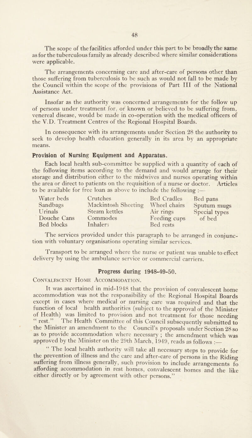 The scope of the facilities afforded under this part to be broadly the same as for the tuberculous family as already described where similar considerations were applicable. The arrangements concerning care and after-care of persons other than those suffering from tuberculosis to be such as would not fall to be made by the Council within the scope of the provisions of Part III of the National Assistance Act. Insofar as the authority was concerned arrangements for the follow up of persons under treatment for. or known or believed to be suffering from, venereal disease, would be made in co-operation with the medical officers of the V.D. Treatment Centres of the Regional Hospital Boards. In consequence with its arrangements under Section 28 the authority to seek to develop health education generally in its area by an appropriate means. Provision of Nursing Equipment and Apparatus. Each local health sub-committee be supplied with a quantity of each of the following items according to the demand and would arrange for their storage and distribution either to the midwives and nurses operating within the area or direct to patients on the requisition of a nurse or doctor. Articles to be available for free loan as above to include the following :— Water beds Sandbags Urinals Douche Cans Bed blocks Crutches Bed Cradles Mackintosh Sheeting Wheel chairs Steam kettles Air rings Commodes Feeding cups Inhalers Bed rests Bed pans Sputum mugs Special types of bed The services provided under this paragraph to be arranged in conjunc¬ tion with voluntary organisations operating similar services. Transport to be arranged where the nurse or patient was unable to effect delivery by using the ambulance service or commercial carriers. Progress during 1948-49-50. Convalescent Home Accommodation. It was ascertained in mid-1948 that the provision of convalescent home accommodation was not the responsibility of the Regional Hospital Boards except in cases where medical or nursing care was required and that the function of local health authorities (subject to the approval of the Minister of Health) was limited to provision and not treatment for those needing “ rest.” The Health Committee of this Council subsequently submitted to the Minister an amendment to the Council’s proposals under Section 28 so as to provide accommodation where necessary ; the amendment which was approved by the Minister on the 29th March, 1949, reads as follows :_ “ The local health authority will take all necessary steps to provide for the prevention of illness and the care and after-care of persons in the Riding suffering from illness generally, such provision to include arrangements fo affording accommodation in rest homes, convalescent homes and the like either directly or by agreement with other persons.”