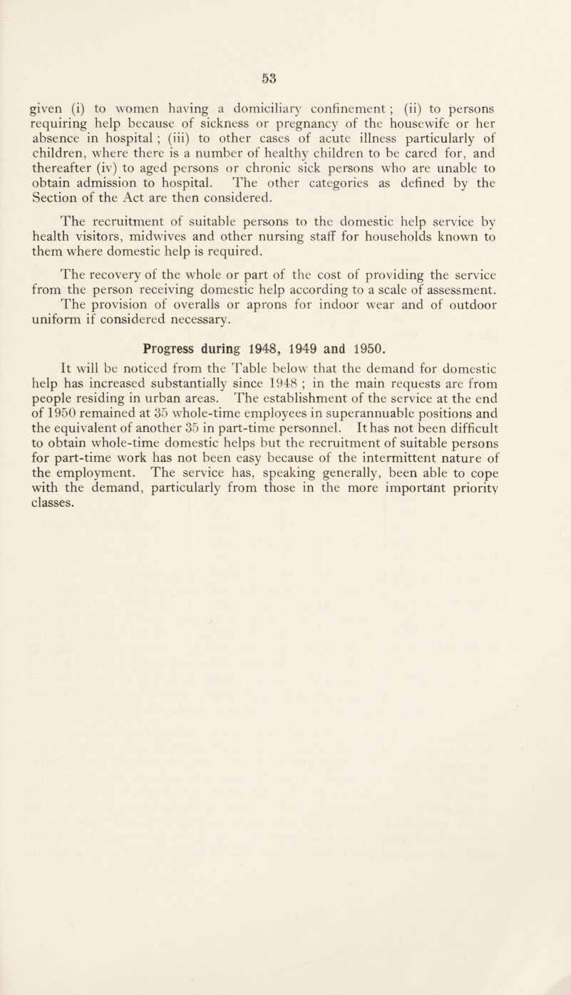 given (i) to women having a domiciliary confinement ; (ii) to persons requiring help because of sickness or pregnancy of the housewife or her absence in hospital ; (iii) to other cases of acute illness particularly of children, where there is a number of healthy children to be cared for, and thereafter (iv) to aged persons or chronic sick persons who are unable to obtain admission to hospital. The other categories as defined by the Section of the Act are then considered. The recruitment of suitable persons to the domestic help service by health visitors, midwives and other nursing staff for households known to them where domestic help is required. The recovery of the whole or part of the cost of providing the service from the person receiving domestic help according to a scale of assessment. The provision of overalls or aprons for indoor wear and of outdoor uniform if considered necessary. Progress during 1948, 1949 and 1950. It will be noticed from the Table below that the demand for domestic help has increased substantially since 1948 ; in the main requests are from people residing in urban areas. The establishment of the service at the end of 1950 remained at 35 whole-time employees in superannuable positions and the equivalent of another 35 in part-time personnel. It has not been difficult to obtain whole-time domestic helps but the recruitment of suitable persons for part-time work has not been easy because of the intermittent nature of the employment. The service has, speaking generally, been able to cope with the demand, particularly from those in the more important priority classes.