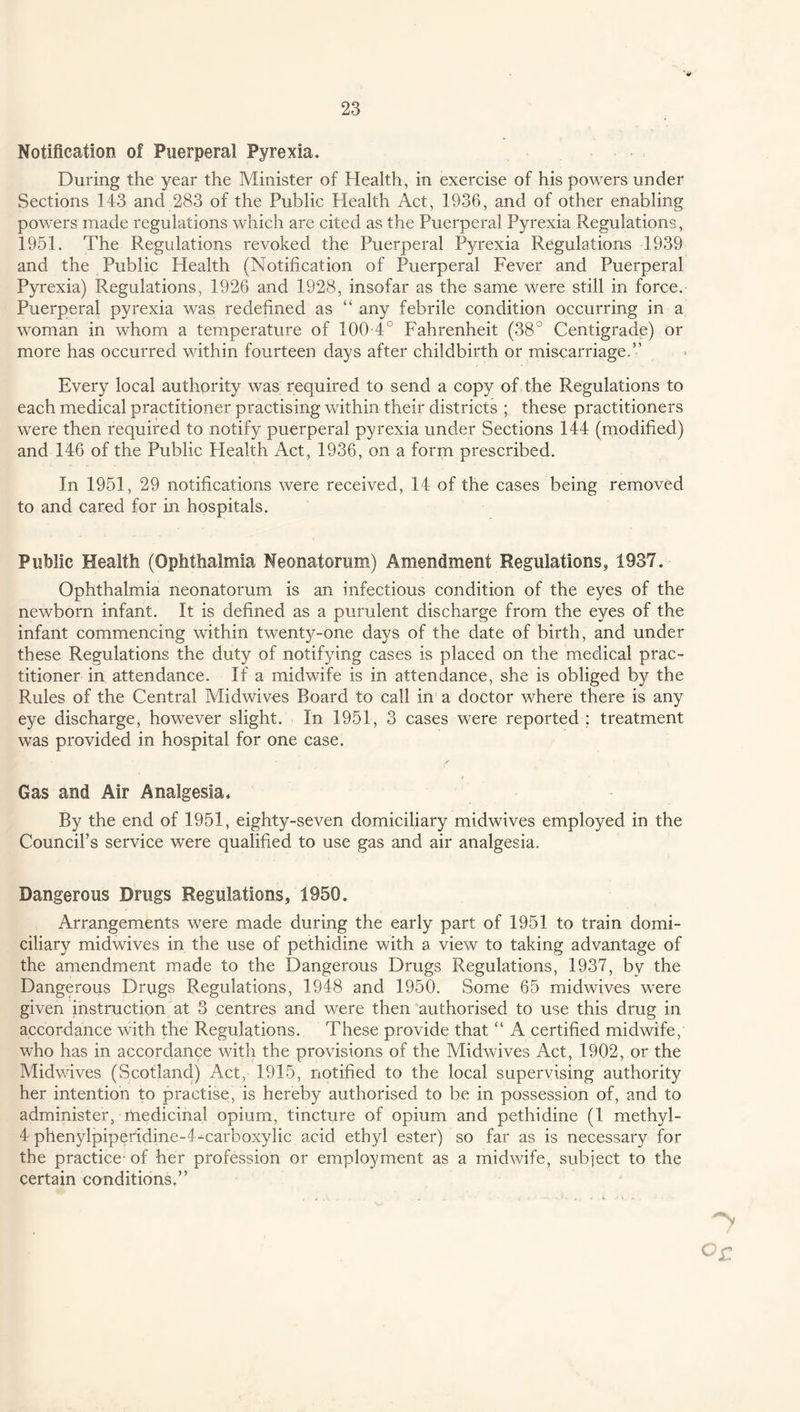 Notification of Puerperal Pyrexia. During the year the Minister of Health, in exercise of his powers under Sections 143 and 283 of the Public Health Act, 1936, and of other enabling powers made regulations which are cited as the Puerperal Pyrexia Regulations, 1951. The Regulations revoked the Puerperal Pyrexia Regulations 1939 and the Public Health (Notification of Puerperal Fever and Puerperal Pyrexia) Regulations, 1926 and 1928, insofar as the same were still in force. Puerperal pyrexia was redefined as “ any febrile condition occurring in a woman in whom a temperature of 100-4° Fahrenheit (38° Centigrade) or more has occurred within fourteen days after childbirth or miscarriage.” Every local authority was required to send a copy of the Regulations to each medical practitioner practising within their districts ; these practitioners were then required to notify puerperal pyrexia under Sections 144 (modified) and 146 of the Public Plealth Act, 1936, on a form prescribed. In 1951, 29 notifications were received, 14 of the cases being removed to and cared for in hospitals. Public Health (Ophthalmia Neonatorum) Amendment Regulations, 1937. Ophthalmia neonatorum is an infectious condition of the eyes of the newborn infant. It is defined as a purulent discharge from the eyes of the infant commencing within twenty-one days of the date of birth, and under these Regulations the duty of notifying cases is placed on the medical prac¬ titioner in attendance. If a midwife is in attendance, she is obliged by the Rules of the Central Midwives Board to call in a doctor where there is any eye discharge, however slight. In 1951, 3 cases were reported ; treatment was provided in hospital for one case. Gas and Air Analgesia. By the end of 1951, eighty-seven domiciliary midwives employed in the Council’s service were qualified to use gas and air analgesia. Dangerous Drugs Regulations, 1950. Arrangements were made during the early part of 1951 to train domi¬ ciliary midwives in the use of pethidine with a view to taking advantage of the amendment made to the Dangerous Drugs Regulations, 1937, by the Dangerous Drugs Regulations, 1948 and 1950. Some 65 midwives were given instruction at 3 centres and were then authorised to use this drug in accordance with the Regulations. These provide that “ A certified midwife, who has in accordance with the provisions of the Midwives Act, 1902, or the Midwives (Scotland) Act, 1915, notified to the local supervising authority her intention to practise, is hereby authorised to be in possession of, and to administer, medicinal opium, tincture of opium and pethidine (1 methyl- 4 phenylpiperidine-4-carboxylic acid ethyl ester) so far as is necessary for the practice- of her profession or employment as a midwife, subject to the certain conditions.”