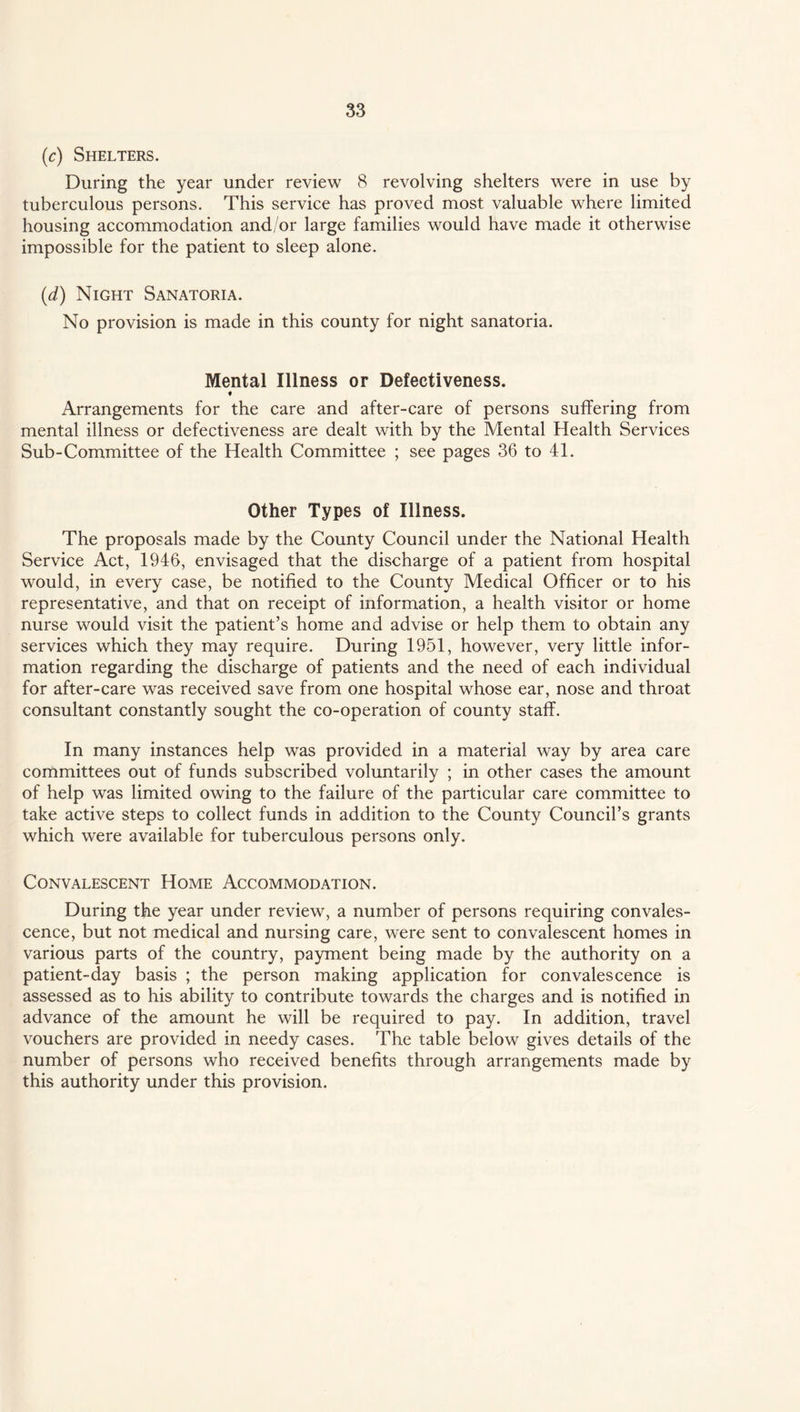 (c) Shelters. During the year under review 8 revolving shelters were in use by tuberculous persons. This service has proved most valuable where limited housing accommodation and/or large families would have made it otherwise impossible for the patient to sleep alone. (d) Night Sanatoria. No provision is made in this county for night sanatoria. Mental Illness or Defectiveness. « Arrangements for the care and after-care of persons suffering from mental illness or defectiveness are dealt with by the Mental Health Services Sub-Committee of the Health Committee ; see pages 36 to 41. Other Types of Illness. The proposals made by the County Council under the National Health Service Act, 1946, envisaged that the discharge of a patient from hospital would, in every case, be notified to the County Medical Officer or to his representative, and that on receipt of information, a health visitor or home nurse would visit the patient’s home and advise or help them to obtain any services which they may require. During 1951, however, very little infor¬ mation regarding the discharge of patients and the need of each individual for after-care was received save from one hospital whose ear, nose and throat consultant constantly sought the co-operation of county staff. In many instances help was provided in a material way by area care committees out of funds subscribed voluntarily ; in other cases the amount of help was limited owing to the failure of the particular care committee to take active steps to collect funds in addition to the County Council’s grants which were available for tuberculous persons only. Convalescent Home Accommodation. During the year under review, a number of persons requiring convales¬ cence, but not medical and nursing care, wrere sent to convalescent homes in various parts of the country, payment being made by the authority on a patient-day basis ; the person making application for convalescence is assessed as to his ability to contribute towards the charges and is notified in advance of the amount he will be required to pay. In addition, travel vouchers are provided in needy cases. The table below gives details of the number of persons who received benefits through arrangements made by this authority under this provision.