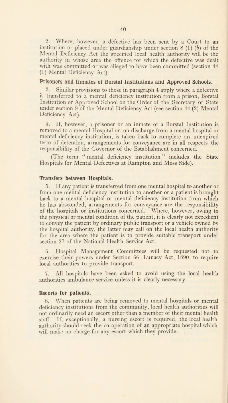 2. Where, however, a defective has been sent by a Court to an institution or placed under guardianship under section 8 (1) (b) of the Mental Deficiency Act the specified local health authority will be the authority in whose area the offence for which the defective was dealt with was committed or was alleged to have been committed (section 44 (1) Mental Deficiency Act). Prisoners and Inmates of Borstal Institutions and Approved Schools. 3. Similar provisions to those in paragraph 4 apply where a defective is transferred to a mental deficiency institution from a prison, Borstal Institution or Approved School on the Order of the Secretary of State under section 9 of the Mental Deficiency Act (see section 44 (2) Mental Deficiency Act). 4. If, however, a prisoner or an inmate of a Borstal Institution is removed to a mental Hospital or, on discharge from a mental hospital or mental deficiency institution, is taken back to complete an unexpired term of detention, arrangements for conveyance are in all respects the responsibility of the Governor of the Establishment concerned. (The term “ mental deficiency institution ” includes the State Hospitals for Mental Defectives at Rampton and Moss Side). Transfers between Hospitals. 5. If any patient is transferred from one mental hospital to another or from one mental deficiency institution to another or a patient is brought back to a mental hospital or mental deficiency institution from which he has absconded, arrangements for conveyance are the responsibility of the hospitals or institutions concerned. Where, however, owing to the physical or mental condition of the patient, it is clearly not expedient to convey the patient by ordinary public transport or a vehicle owned by the hospital authority, the latter may call on the local health authority for the area where the patient is to provide suitable transport under section 27 of the National Health Service Act. 6. Hospital Management Committees will be requested not to exercise their powers under Section 66, Lunacy Act, 1890, to require local authorities to provide transport. 7. All hospitals have been asked to avoid using the local health authorities ambulance service unless it is clearly necessary. Escorts for patients. 8. When patients are being removed to mental hospitals or mental deficiency institutions from the community, local health authorities will not ordinarily need an escort other than a member of their mental health staff. If, exceptionally, a nursing escort is required, the local health authority should seek the co-operation of an appropriate hospital which will make no charge for any escort which they provide.