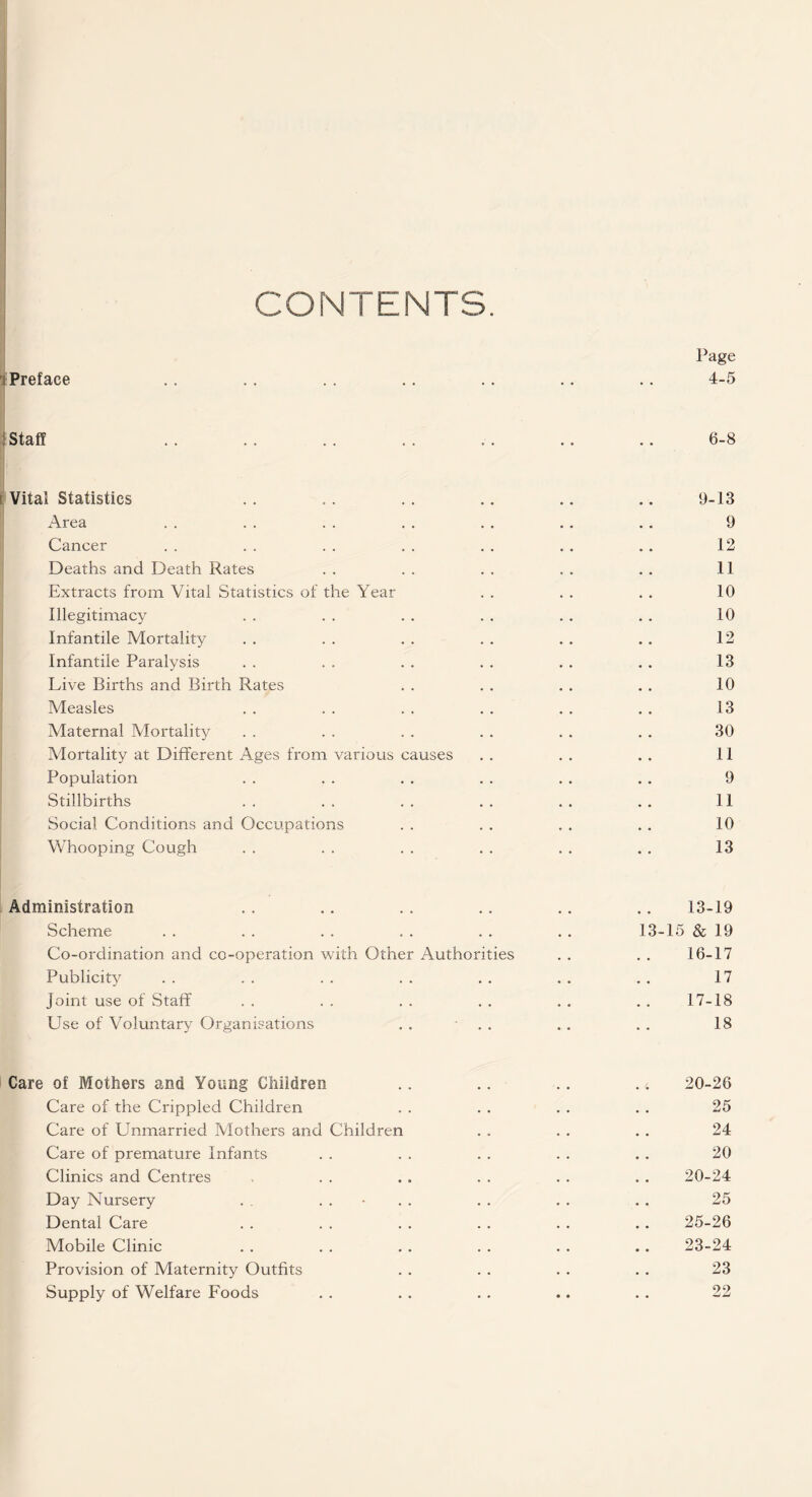 CONTENTS. Page Preface .. .. .. .. .. .. .. 4-5 ! Staff . . . . .. . . . . .. .. 6-8 I Vital Statistics .. .. .. .. .. .. 9-13 Area . . . . . . . . . . . . . . 9 Cancer . . . . . . . . . . . . . . 12 Deaths and Death Rates . . . . . , . . . . 11 Extracts from Vital Statistics of the Year . . . . . . 10 Illegitimacy . . . . . . . . . . . . 10 Infantile Mortality . . . . . . . . . . . . 12 Infantile Paralysis . . . . . . . . . . . . 13 Live Births and Birth Rates . . . . . . . . 10 Measles . . . . . . . . . . . . 13 Maternal Mortality . . . . . . . . . . . . 30 Mortality at Different Ages from various causes . . . . . . 11 Population . . . . . . . . . . . . 9 Stillbirths . . . . . . . . . . . . 11 Social Conditions and Occupations . . . . . . . . 10 Whooping Cough . . . . . . . . . . . . 13 Administration .. .. .. .. .. .. 13-19 Scheme . . . . . . . . . . . . 13-15 & 19 Co-ordination and co-operation with Other Authorities . . . . 16-17 Publicity . . . . . . . . . . . . . . 17 joint use of Staff .. .. .. .. .. .. 17-18 Use of Voluntary Organisations . . ■ . . . . . . 18 Care of Mothers and Young Children .. .. .. .. 20-26 Care of the Crippled Children . . . . . . . . 25 Care of Unmarried Mothers and Children . . . . . . 24 Care of premature Infants . . . . . . . . . . 20 Clinics and Centres , . . . . . . . . . . 20-24 Day Nursery . . . . • . . . . . . . . 25 Dental Care . . . . . . . . . . . . 25-26 Mobile Clinic . . . . . . . . . . .. 23-24 Provision of Maternity Outfits . . . . . . . . 23 Supply of Welfare Foods . . . . . . .. . . 22