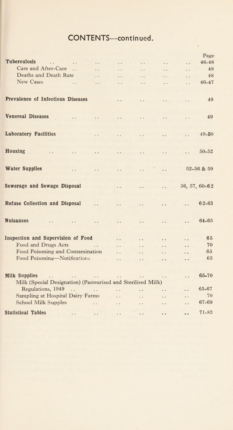 Page Tuberculosis .. .. .. .. .. .. .. 46-48 Care and After-Care . . . . . . . . . . . . 48 Deaths and Death Rate . . . . . . . . . . 48 New Cases . . . . . . . . . . . . 46-47 Prevalence of Infectious Diseases .. .. .. .. 49 Venereal Diseases .. .. .. .. .. .. 49 Laboratory Facilities .. .. .. .. .. 49-50 Housing . . . . .. .. . . .. .. 50-52 Water Supplies .. .. .. .. .. 52-56 & 59 Sewerage and Sewage Disposal .. .. .. 56, 57, 60-62 Refuse Collection and Disposal .. .. .. .. .. 62-63 Nuisances .. .. .. .. .. .. .. 64-65 Inspection and Supervision of Food .. .. .. .. 65 Food and Drugs Acts . . . . . . . . .. 70 Food Poisoning and Contamination . . . . . . . . 65 Food Poisoning—Notifications . . . . . . .. 65 Milk Supplies .. .. .. .. .. .. .. 65-70 Milk (Special Designation) (Pasteurised and Sterilised Milk) Regulations, 1949 . . . . . . . . . . .. 65-67 Sampling at Hospital Dairy Farms . . . . . . . . 70 School Milk Supples . . . . . . . . . . 67-69 Statistical Tables 71-83