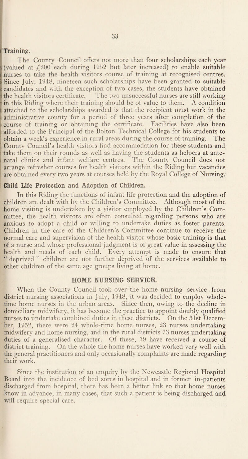 r Training. The County Council offers not more than four scholarships each year ^(valued at £200 each during 1952 but later increased) to enable suitable j nurses to take the health visitors course of training at recognised centres, ti Since July, 1948, nineteen such scholarships have been granted to suitable b candidates and with the exception of two cases, the students have obtained P the health visitors certificate. The two unsuccessful nurses are still working r in this Riding where their training should be of value to them. A condition | attached to the scholarships awarded is that the recipient must work in the ; administrative county for a period of three years after completion of the course of training or obtaining the certificate. Facilities have also been t afforded to the Principal of the Bolton Technical College for his students to obtain a week’s experience in rural areas during the course of training. The County Council’s health visitors find accommodation for these students and take them on their rounds as well as having the students as helpers at ante¬ natal clinics and infant welfare centres. The County Council does not arrange refresher courses for health visitors within the Riding but vacancies are obtained every two years at courses held by the Royal College of Nursing. Child Life Protection and Adoption of Children. In this Riding the functions of infant life protection and the adoption of children are dealt with by the Children’s Committee. Although most of the home visiting is undertaken by a visitor employed by the Children’s Com¬ mittee, the health visitors are often consulted regarding persons who are anxious to adopt a child or willing to undertake duties as foster parents. Children in the care of the Children’s Committee continue to receive the normal care and supervision of the health visitor whose basic training is that of a nurse and whose professional judgment is of great value in assessing the health and needs of each child. Every attempt is made to ensure that “ deprived ” children are not further deprived of the services available to other children of the same age groups living at home. HOME NURSING SERVICE. When the County Council took over the home nursing service from district nursing associations in July, 1948, it was decided to employ whole¬ time home nurses in the urban areas. Since then, owing to the decline in domiciliary midwifery, it has become the practice to appoint doubly qualified nurses to undertake combined duties in these districts. On the 31st Decem¬ ber, 1952, there were 24 whole-time home nurses, 23 nurses undertaking midwifery and home nursing, and in the rural districts 73 nurses undertaking duties of a generalised character. Of these, 79 have received a course of district training. On the whole the home nurses have worked very well with the general practitioners and only occasionally complaints are made regarding their work. Since the institution of an enquiry by the Newcastle Regional Hospital Board into the incidence of bed sores in hospital and in former in-patients discharged from hospital, there has been a better link so that home nurses know in advance, in many cases, that such a patient is being discharged and will require special care.