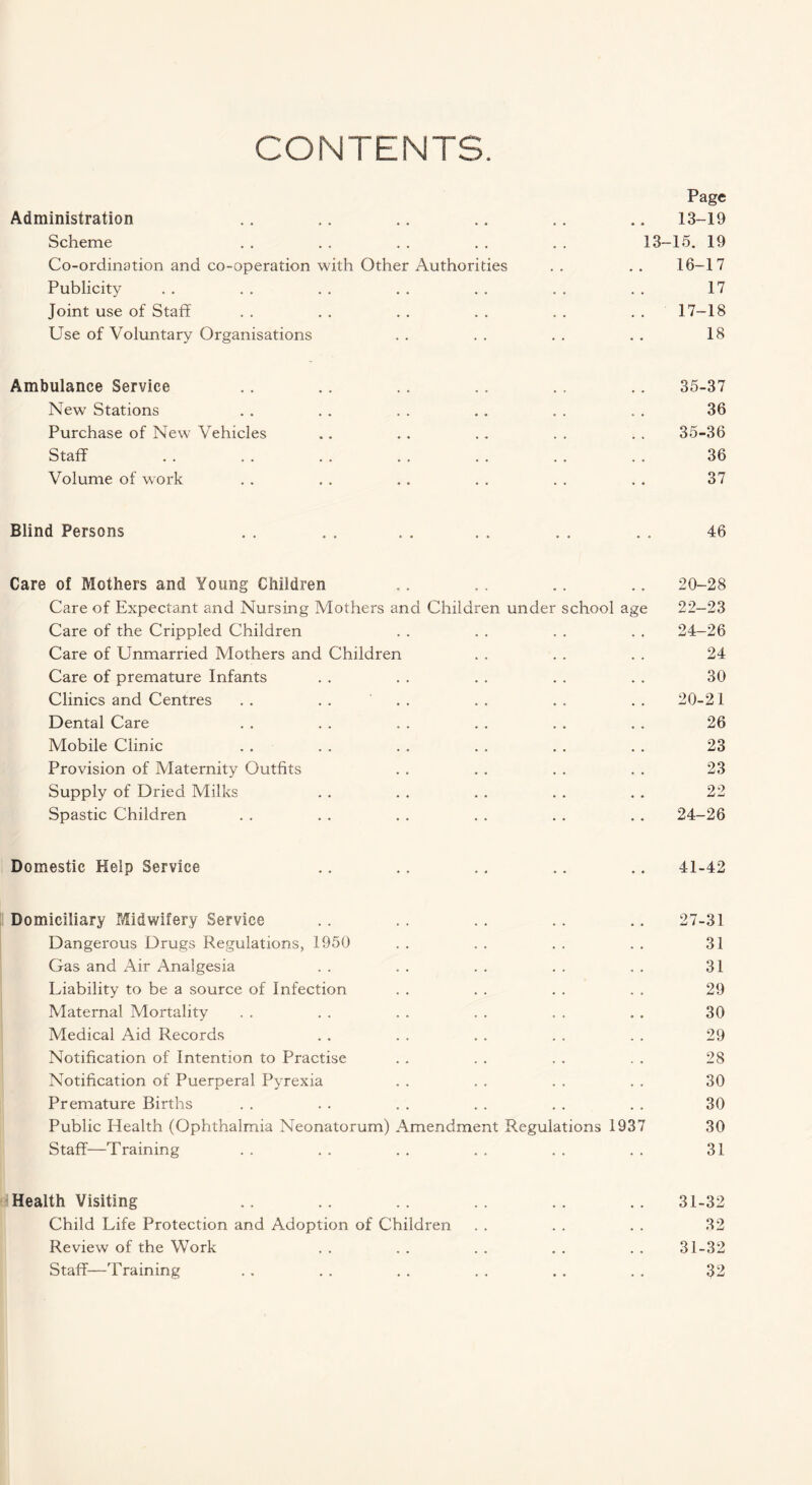 CONTENTS. Page Administration Scheme Co-ordination and co-operation with Other Authorities Publicity Joint use of Staff Use of Voluntary Organisations Ambulance Service .. .. .. .. . . .. 35-37 New Stations . . . . . . . . . . . . 36 Purchase of New* Vehicles .. . . . . . . . . 35-36 Staff . . . . . . . . . . . . . . 36 Volume of work . . . . . . . . . . . . 37 Blind Persons . . . . . . . . , , . . 46 Care of Mothers and Young Children .. .. .. .. 20-28 Care of Expectant and Nursing Mothers and Children under school age 22-23 Care of the Crippled Children . . . . . . . . 24-26 Care of Unmarried Mothers and Children . . . . . . 24 Care of premature Infants . . . . . . . . . . 30 Clinics and Centres . . . . ' . . . . . . . . 20-21 Dental Care . . . . . . . . . . . . 26 Mobile Clinic . . . . . . . . . . . . 23 Provision of Maternity Outfits . . . . . . . . 23 Supply of Dried Milks . . . . . . . . . . 22 Spastic Children . . . . . . . . . . . . 24-26 Domestic Help Service .. .. .. .. .. 41-42 Domiciliary Midwifery Service .. .. .. .. .. 27-31 Dangerous Drugs Regulations, 1950 . . . . . . . . 31 Gas and Air Analgesia . . . . . . . . . . 31 Liability to be a source of Infection . . . . . . . . 29 Maternal Mortality . . . . . . . . . . „ . 30 Medical Aid Records . . . . . . . . . . 29 Notification of Intention to Practise . . . . . . . . 28 Notification of Puerperal Pyrexia . . . . . . . . 30 Premature Births . . . . . . . . . . . . 30 Public Health (Ophthalmia Neonatorum) Amendment Regulations 1937 30 Staff—Training . . . . . . . . . . . . 31 Health Visiting .. .. .. .. .. .. 31-32 Child Life Protection and Adoption of Children . . . . . . 32 Review of the Work . . . . . . . . . . 31-32 Staff—Training . . . . . . . . . . . . 32 13-19 13-15. 19 16- 17 17 17- 18 18