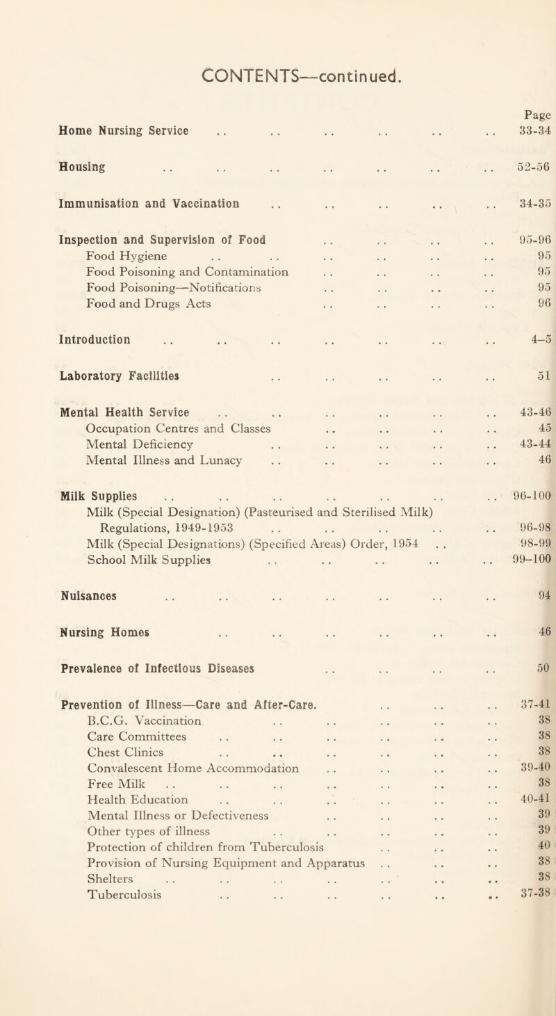 Home Nursing Service Housing Immunisation and Vaccination Inspection and Supervision of Food Food Hygiene Food Poisoning and Contamination Food Poisoning—Notifications Food and Drugs Acts Introduction Laboratory Facilities Mental Health Service Occupation Centres and Classes Mental Deficiency Mental Illness and Lunacy Milk Supplies Milk (Special Designation) (Pasteurised and Sterilised Milk) Regulations, 1949-1953 Milk (Special Designations) (Specified Areas) Order, 1954 School Milk Supplies Nuisances Nursing Homes Prevalence of Infectious Diseases Prevention of Illness—Care and After-Care. B.C.G. Vaccination Care Committees Chest Clinics Convalescent Home Accommodation Free Milk Health Education Mental Illness or Defectiveness Other types of illness Protection of children from Tuberculosis Provision of Nursing Equipment and Apparatus Shelters Tuberculosis