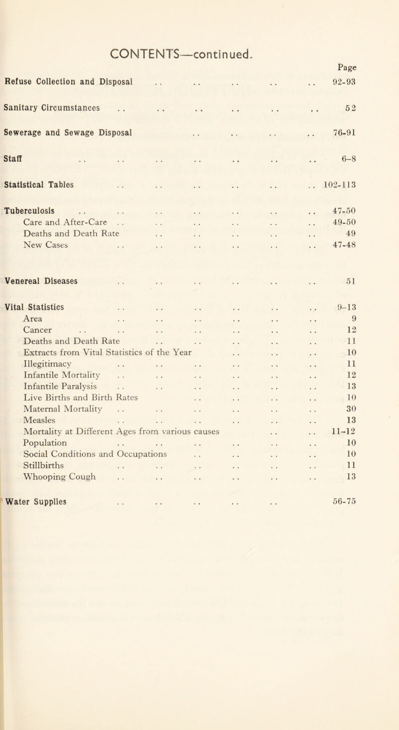 Page Refuse Collection and Disposal .. .. .. .. .. 92-93 Sanitary Circumstances . . . . . . . . . . . , 5 2 Sewerage and Sewage Disposal .. .. .. .. 76-91 Staff .. .. .. .. .. .. .. 6-8 Statistical Tables .. .. .. .. .. .. 102-113 Tuberculosis .. .. .. .. .. .. .. 47-50 Care and After-Care . . . . . . . . . . . . 49-50 Deaths and Death Rate . . . . . . . . . . 49 New Cases . . . . . . . . . . . . 47-48 Venereal Diseases .. .. .. .. .. .. 51 Vital Statistics .. .. .. .. .. .. 9-13 Area . . . . . . . . . . . . 9 Cancer . . . . . . . . . . . . . . 12 Deaths and Death Rate . . . . . . . . . . 11 Extracts from Vital Statistics of the Year . . . . . . 10 Illegitimacy . . . . . . . . . . . . 11 Infantile Mortality . . . . . . . . . . . . 12 Infantile Paralysis . . . . . . . . . . . . 13 Live Births and Birth Rates . . . . . . . . 10 Maternal Mortality . . . . . . . . . . . . 30 Measles . . . . . . . . . . . . 13 Mortality at Different Ages from various causes . . . . 11-12 Population . . . . . . . . . . . . 10 Social Conditions and Occupations . . . . . . . . 10 Stillbirths . . . . . . . . . . . . 11 Whooping Cough . . . . . . . . . . . . 13 Water Supplies 56-75