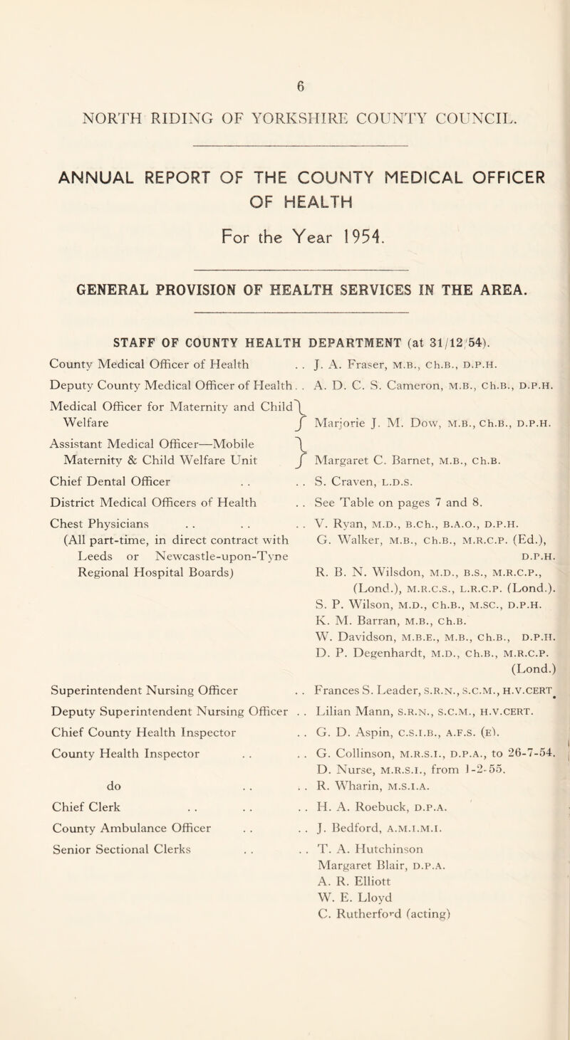 NORTH RIDING OF YORKSHIRE COUNTY COUNCIL. ANNUAL REPORT OF THE COUNTY MEDICAL OFFICER OF HEALTH For the Year 1954. GENERAL PROVISION OF HEALTH SERVICES IN THE AREA. STAFF OF COUNTY HEALTH DEPARTMENT (at 31/12 54). County Medical Officer of Health Deputy County Medical Officer of Health . . Medical Officer for Maternity and Child^ Welfare / Assistant Medical Officer—Mobile Y Maternity & Child Welfare Unit Chief Dental Officer District Medical Officers of Health Chest Physicians (All part-time, in direct contract with Leeds or Newcastle-upon-Tyne Regional Hospital Boards) Superintendent Nursing Officer Deputy Superintendent Nursing Officer . . Chief County Health Inspector County Health Inspector do Chief Clerk County Ambulance Officer Senior Sectional Clerks J. A. Fraser, m.b., ch.B., d.p.h. A. D. C. S. Cameron, m.b., ch.B., d.p.h. Marjorie J. M. Dow, m.b., ch.B., d.p.h. Margaret C. Barnet, m.b., ch.B. S. Craven, l.d.s. See Table on pages 7 and 8. V. Ryan, m.d., B.ch., b.a.o., d.p.h. G. Walker, m.b., ch.B., m.r.c.p. (Ed.), D.r.H. R. B. N. Wilsdon, m.d., b.s., m.r.c.p., (Lond.), m.r.c.s., l.r.c.p. (Lond.). S. P. Wilson, M.D., Ch.B., M.SC., D.P.H. K. M. Barran, m.b., ch.B. W. Davidson, m.b.e., m.b., ch.B., d.p.h. D. P. Degenhardt, m.d., ch.B., M.R.C.P. (Lond.) Frances S. Leader, s.r.n., s.c.m., h.v.cert. Lilian Mann, s.r.n., s.c.m., h.v.cert. G. D. Aspin, c.s.i.b., a.f.s. (e). I G. Collinson, m.r.s.i., d.p.a., to 26-7-54. 1 D. Nurse, m.r.s.i., from 1-2-55. R. Wharin, m.s.i.a. H. A. Roebuck, d.p.a. J. Bedford, a.m.i.m.i. T. A. Hutchinson Margaret Blair, d.p.a. A. R. Elliott W. E. Lloyd C. Rutherford (acting)