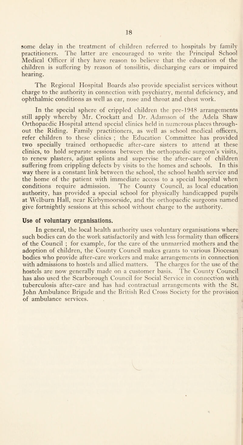 some delay in the treatment of children referred to hospitals by family practitioners. The latter are encouraged to write the Principal School Medical Officer if they have reason to believe that the education of the children is suffering by reason of tonsilitis, discharging ears or impaired hearing. The Regional Hospital Boards also provide specialist services without charge to the authority in connection with psychiatry, mental deficiency, and ophthalmic conditions as well as ear, nose and throat and chest work. In the special sphere of crippled children the pre-1948 arrangements still apply whereby Mr. Crockatt and Dr. Adamson of the Adela Shaw Orthopaedic Hospital attend special clinics held in numerous places through¬ out the Riding. Family practitioners, as well as school medical officers, refer children to these clinics ; the Education Committee has provided two specially trained orthopaedic after-care sisters to attend at these clinics, to hold separate sessions between the orthopaedic surgeon’s visits, to renew plasters, adjust splints and supervise the after-care of children suffering from crippling defects by visits to the homes and schools. In this way there is a constant link between the school, the school health service and the home of the patient with immediate access to a special hospital when conditions require admission. The County Council, as local education authority, has provided a special school for physically handicapped pupils at Welburn Hall, near Kirbvmoorside, and the orthopaedic surgeons named give fortnightly sessions at this school without charge to the authority. Use of voluntary organisations. In general, the local health authority uses voluntary organisations where such bodies can do the work satisfactorily and with less formality than officers of the Council ; for example, for the care of the unmarried mothers and the adoption of children, the County Council makes grants to various Diocesan bodies who provide after-care workers and make arrangements in connection with admissions to hostels and allied matters. The charges for the use of the hostels are now generally made on a customer basis. The County Council has also used the Scarborough Council for Social Service in connection with tuberculosis after-care and has had contractual arrangements writh the St. John Ambulance Brigade and the British Red Cross Society for the provision of ambulance services.