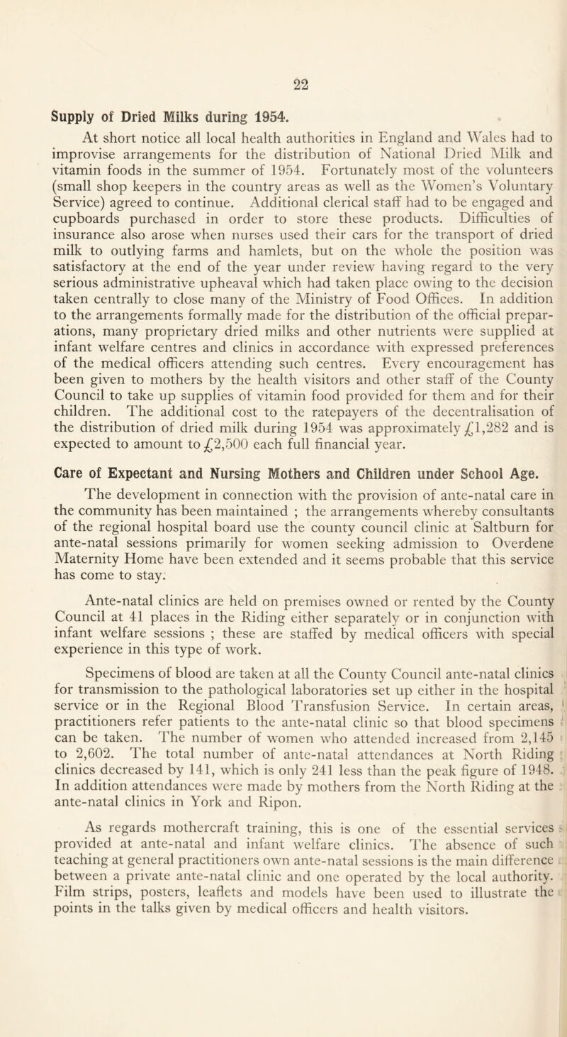 Supply of Dried Milks during 1954. At short notice all local health authorities in England and Wales had to improvise arrangements for the distribution of National Dried Milk and vitamin foods in the summer of 1954. Fortunately most of the volunteers (small shop keepers in the country areas as well as the Women’s Voluntary Service) agreed to continue. Additional clerical staff had to be engaged and cupboards purchased in order to store these products. Difficulties of insurance also arose when nurses used their cars for the transport of dried milk to outlying farms and hamlets, but on the whole the position was satisfactory at the end of the year under review having regard to the very serious administrative upheaval which had taken place owing to the decision taken centrally to close many of the Ministry of Food Offices. In addition to the arrangements formally made for the distribution of the official prepar¬ ations, many proprietary dried milks and other nutrients were supplied at infant welfare centres and clinics in accordance with expressed preferences of the medical officers attending such centres. Every encouragement has been given to mothers by the health visitors and other staff of the County Council to take up supplies of vitamin food provided for them and for their children. The additional cost to the ratepayers of the decentralisation of the distribution of dried milk during 1954 was approximately £1,282 and is expected to amount to £2,500 each full financial year. Care of Expectant and Nursing Mothers and Children under School Age. The development in connection with the provision of ante-natal care in the community has been maintained ; the arrangements whereby consultants of the regional hospital board use the county council clinic at Saltburn for ante-natal sessions primarily for women seeking admission to Overdene Maternity Home have been extended and it seems probable that this service has come to stay. Ante-natal clinics are held on premises owned or rented by the County Council at 41 places in the Riding either separately or in conjunction with infant welfare sessions ; these are staffed by medical officers with special experience in this type of work. Specimens of blood are taken at all the County Council ante-natal clinics for transmission to the pathological laboratories set up either in the hospital service or in the Regional Blood Transfusion Service. In certain areas, practitioners refer patients to the ante-natal clinic so that blood specimens can be taken. The number of women who attended increased from 2,145 to 2,602. The total number of ante-natal attendances at North Riding clinics decreased by 141, which is only 241 less than the peak figure of 1948. In addition attendances were made by mothers from the North Riding at the ante-natal clinics in York and Ripon. As regards mothercraft training, this is one of the essential services provided at ante-natal and infant welfare clinics. The absence of such teaching at general practitioners own ante-natal sessions is the main difference between a private ante-natal clinic and one operated by the local authority. Film strips, posters, leaflets and models have been used to illustrate the points in the talks given by medical officers and health visitors.