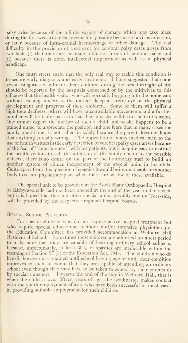 palsy arise because of the infinite variety of damage which may take place during the first weeks of intra-uterine life, possibly because of a virus infection, or later because of intra-cranial haemorrhage or other damage. The real difficulty in the provision of treatment for cerebral palsy cases arises from two facts (i) that there are so many different forms of cerebral palsy and (ii) because there is often intellectual impairment as well as a physical handicap. One must stress again that the only real way to tackle this condition is to secure early diagnosis and early treatment. I have suggested that some seven categories of ailment affect children during the first fortnight of life should be reported by the hospitals concerned or by the midwives to this office so that the health visitor who will normally be going into the home can, without causing anxiety to the mother, keep a careful eye on the physical development and progress of these children. Some of them will suffer a high tone deafness, others will have uncontrollable movements and a further number will be truly spastic in that their muscles will be in a state of tension. One cannot expect the mother of such a child, unless she happens to be a trained nurse, to appreciate the position and one fears that in many cases the family practitioner is not called in solely because the parent does not know that anything is really wrong. The opposition of many medical men to the use of health visitors in the early detection of cerebral palsy cases arises because of the fear of “ interference ” with his patients, but it is quite easy to instruct the health visitors to call the attention of the family doctor to the possible defects; there is no desire on the part of local authority staff to build up another system of clinics independent of the special units in hospitals. Quite apart from this question of spastics it would be impracticable for another body to secure physiotherapists when there are so few of these available. The special unit to be provided at the Adela Shaw Orthopaedic Hospital at Kirbymoorside had not been opened at the end of the year under review but it is hoped that this and other special units, possibly one on Tees-side, will be provided by the respective regional hospital boards. Special School Provision. For spastic children who do not require active hospital treatment but who require special educational methods and/or intensive physiotherapy, the Education Committee has provided accommodation at Welburn Hall Residential School. Sometimes these children are admitted for a test period to make sure that they are capable of learning ordinary school subjects, because, unfortunately, at least 30% of spastics are ineducable within the meaning of Section 57 (3) of the Education Act, 1944. The children who do benefit however are retained until school leaving age or until their condition improves to such an extent that they are capable of attending an ordinary school even though they may have to be taken to school by their parents or by special transport. Towards the end of the stay in Welburn Hall, that is when the child is over fifteen years of age, the headmaster makes contact with the youth employment officers who have been successful in most cases in providing suitable employment for such children.