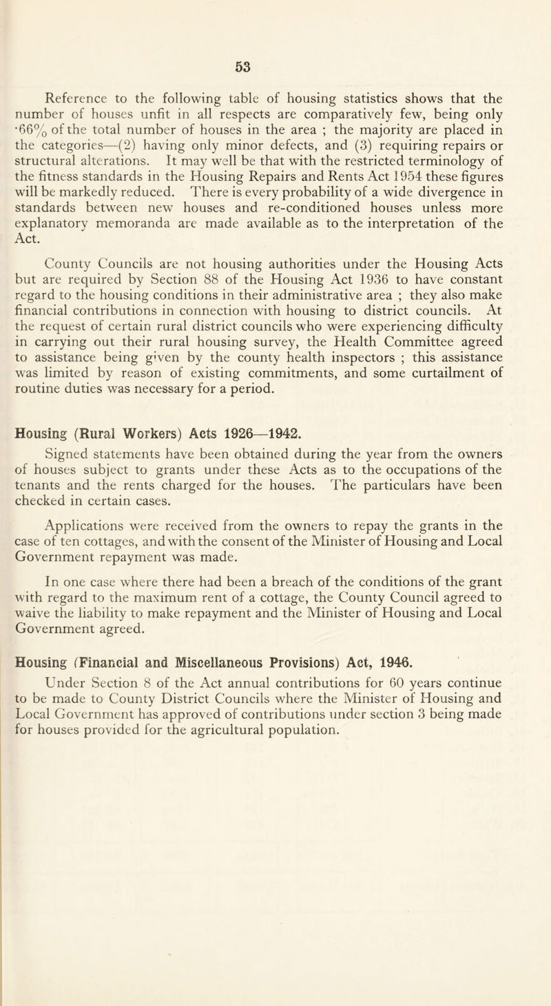 Reference to the following table of housing statistics shows that the number of houses unfit in all respects are comparatively few, being only *66% of the total number of houses in the area ; the majority are placed in the categories—(2) having only minor defects, and (3) requiring repairs or structural alterations. It may well be that with the restricted terminology of the fitness standards in the Housing Repairs and Rents Act 1954 these figures will be markedly reduced. There is every probability of a wide divergence in standards between new houses and re-conditioned houses unless more explanatory memoranda are made available as to the interpretation of the Act. County Councils are not housing authorities under the Housing Acts but are required by Section 88 of the Housing Act 1936 to have constant regard to the housing conditions in their administrative area ; they also make financial contributions in connection with housing to district councils. At the request of certain rural district councils who were experiencing difficulty in carrying out their rural housing survey, the Health Committee agreed to assistance being given by the county health inspectors ; this assistance was limited by reason of existing commitments, and some curtailment of routine duties was necessary for a period. Housing (Rural Workers) Acts 1926—1942. Signed statements have been obtained during the year from the owners of houses subject to grants under these Acts as to the occupations of the tenants and the rents charged for the houses. The particulars have been checked in certain cases. Applications were received from the owners to repay the grants in the case of ten cottages, and with the consent of the Minister of Housing and Local Government repayment was made. In one case where there had been a breach of the conditions of the grant with regard to the maximum rent of a cottage, the County Council agreed to waive the liability to make repayment and the Minister of Housing and Local Government agreed. Housing (Financial and Miscellaneous Provisions) Act, 1946. Under Section 8 of the Act annual contributions for 60 years continue to be made to County District Councils where the Minister of Housing and Local Government has approved of contributions under section 3 being made for houses provided for the agricultural population.
